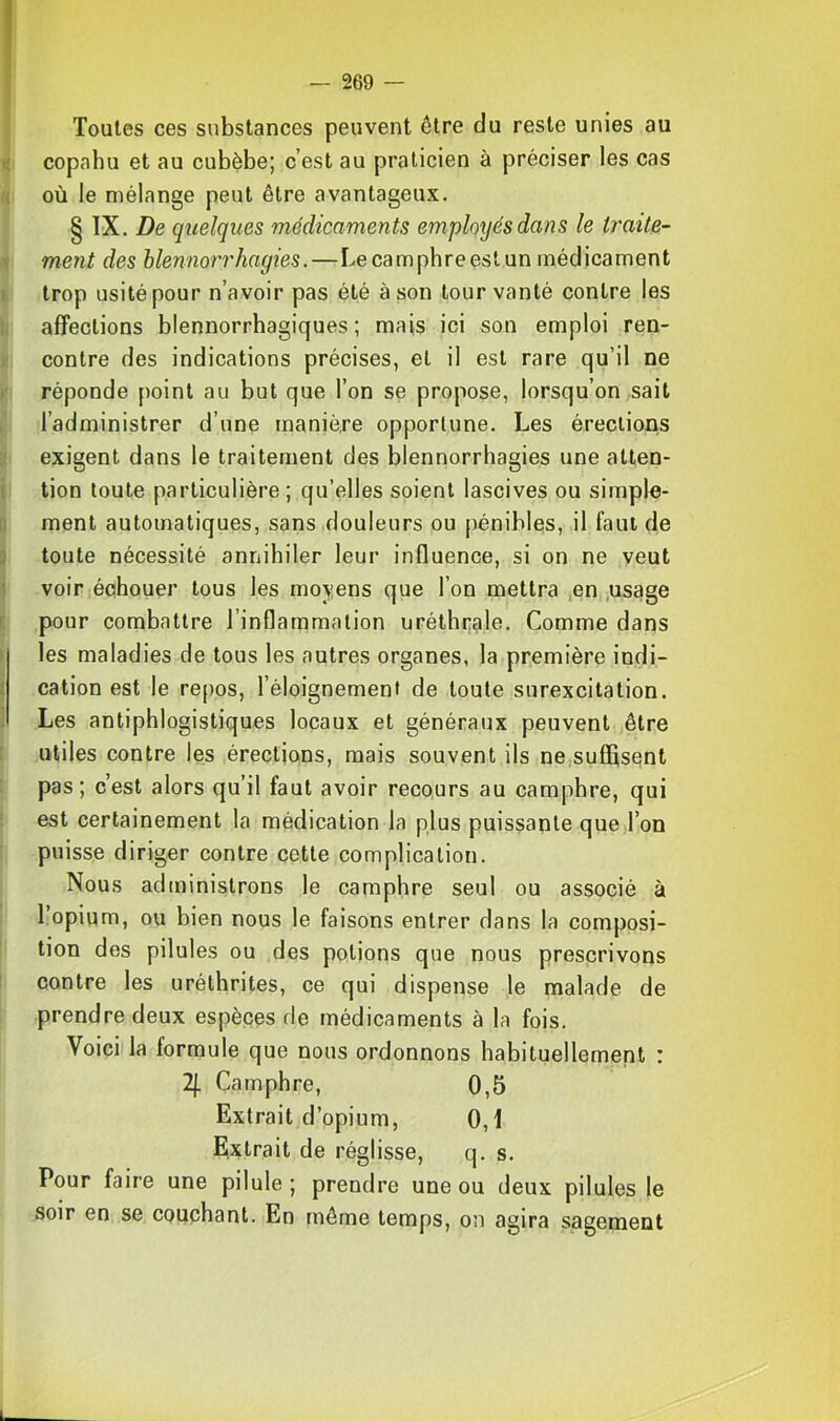 Toutes ces substances peuvent être du reste unies au copahu et au cubèbe; c’est au praticien à préciser les cas où le mélange peut être avantageux. § IX. De quelques médicaments employés dans le traite-- ment des blennorrhagies.—Le camphre est un médicament trop usité pour n’avoir pas été à son tour vanté contre les affections blennorrhagiques ; mais ici son emploi ren- contre des indications précises, et il est rare qu’il ne réponde point au but que l’on se propose, lorsqu’on sait l’administrer d’une manière opportune. Les érections exigent dans le traitement des blennorrhagies une atten- tion toute particulière ; qu’elles soient lascives ou simple- ment automatiques, sans douleurs ou pénibles, il faut de toute nécessité annihiler leur influence, si on ne veut voiciéchouer tous les moyens que l’on mettra en .usage pour combattre l’inflammation uréthr;ale. Comme dans les maladies de tous les autres organes, la première indi- cation est le re[)os, l’éloignement de toute surexcitation. Les antiphlogistiques locaux et généraux peuvent être utiles contre les érections, mais souvent ils ne.suffîsent pas; c’est alors qu’il faut avoir recours au camphre, qui est certainement la médication la plus puissante que l’on puisse diriger contre cette complication. Nous administrons le camphre seul ou associé à l’opium, ou bien nous le faisons entrer dans la composi- tion dos pilules ou des potions que nous prescrivons contre les uréthrites, ce qui dispense le malade de prendre deux espèces de médicaments à la fois. Voici la formule que nous ordonnons habituellement : 2j. Camphre, 0,5 Extrait d’opium, 0,1 Extrait de réglisse, q. s. Pour faire une pilule; prendre une ou deux pilules le soir en se couchant. En même temps, on agira sagement