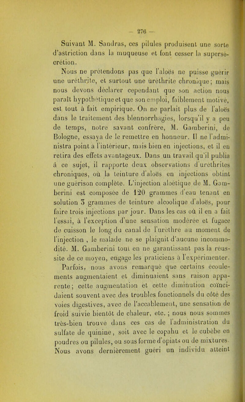 Suivant M. Sandras, ces pilules produisent une sorte d’astriction dans la muqueuse et font cesser la supersé- crétion. Nous ne prétendons pas que l’aloës ne puisse guérir une uréthrjte, et surtout une uréthrite chronique; mais nous devons déclarer cependant que son action nous paraît hypothétique et que son emploi, faiblement motivé, est tout à fait empirique. On ne parlait plus de l’aloës dans le traitement des blennorrhagies, lorsqu’il y a peu de te.mps, notre savant confrère, M. Gamberini, de Bologne, essaya de le remettre en honneur. Il ne l’admi- nistra pointa l’intérieur, mais bien en injections, et il eu relira des effets avantageux. Dans un travail qu’il publia à ce sujet, il rapporte deux observations d'urelhriles chroniques, où la teinture d’aloës en injections obtint une guérison complète. L’injection aloétique de M. Gom- berini est composée de 120 grammes d’eau tenant en solution 3 grammes de teinture alcoolique d’aloës, pour faire trois injections par jour. Dans les cas où il en a fait l’essai, à l’exception d’une sensation modérée et fugace de cuisson le long du canal de rurèlhre au moment de l’injection , le malade ne se plaignit d’aucune incommo- dité. M. Gamberini tout en ne garantissant pas la reus- site de ce moyen, engage les praticiens à l’expérimenter. Parfois, nous avons remarqué que certains écoule- ments augmentaient et diminuaient sans raison appa- rente; celte augmentation et cette diminution coïnci- daient souvent avec des troubles fonctionnels du côté des voies digestives, avec de l’accablement, une sensation de froid suivie bientôt de chaleur, etc. ; nous nous sommes très-bien trouvé dans ces cas de l’administration du sulfate de quinine, soit avec le copahu et le cubèbe en poudres ou pilules, ou sous forme d opials ou de mixtures Nous avons dernièrement guéri un individu atteint