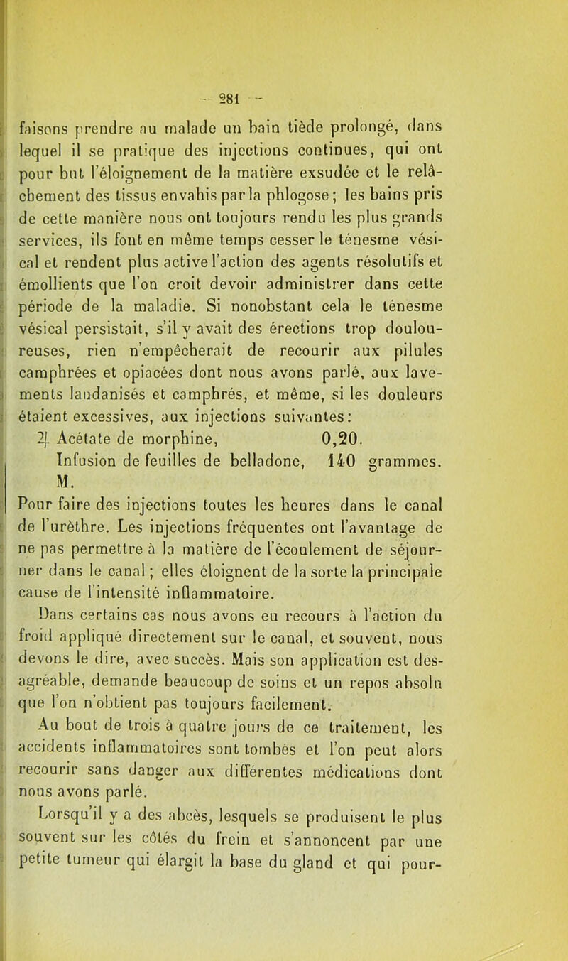 t faisons ['rendre nu malade un bain tiède prolongé, dans i lequel il se pratique des injections continues, qui ont i; pour but l’éloignement de la matière exsudée et le relà- [ cbement des tissus envahis par la phlogose ; les bains pris £ de celte manière nous ont toujours rendu les plus grands Il services, ils font en même temps cesser le ténesme vési- i cal et rendent plus active l’action des agents résolutifs et I émollients que l’on croit devoir administrer dans celte i période de la maladie. Si nonobstant cela le ténesme £ vésical persistait, s’il y avait des érections trop doulou- I reuses, rien n’empêcherait de recourir aux pilules 1 camphrées et opiacées dont nous avons parlé, aux lave- 3 menls laudanisés et camphrés, et même, si les douleurs 3 étaient excessives, aux injections suivantes: 2|. Acétate de morphine, 0,20. Infusion de feuilles de belladone, 140 grammes. M. c Pour faire des injections toutes les heures dans le canal i: de l’urèthre. Les injections fréquentes ont l’avantage de i: ne pas permettre à la matière de l’écoulement de séjour- : ner dans le canal ; elles éloignent de la sorte la principale cause de l’intensité inflammatoire. Dans certains cas nous avons eu recours à l’action du froid appliqué directement sur le canal, et souvent, nous ( devons le dire, avec succès. Mais son application est dès- ; agréable, demande beaucoup de soins et un repos absolu que l’on n’obtient pas toujours facilement. Au bout de trois à quatre jours de ce traitement, les accidents inflammatoires sont tombés et l’on peut alors recourir sans danger aux difl'érentes médications dont nous avons parlé. Lorsqu il y a des abcès, lesquels se produisent le plus ' souvent sur les côtés du frein et s’annoncent par une ■ petite tumeur qui élargit la base du gland et qui pour-