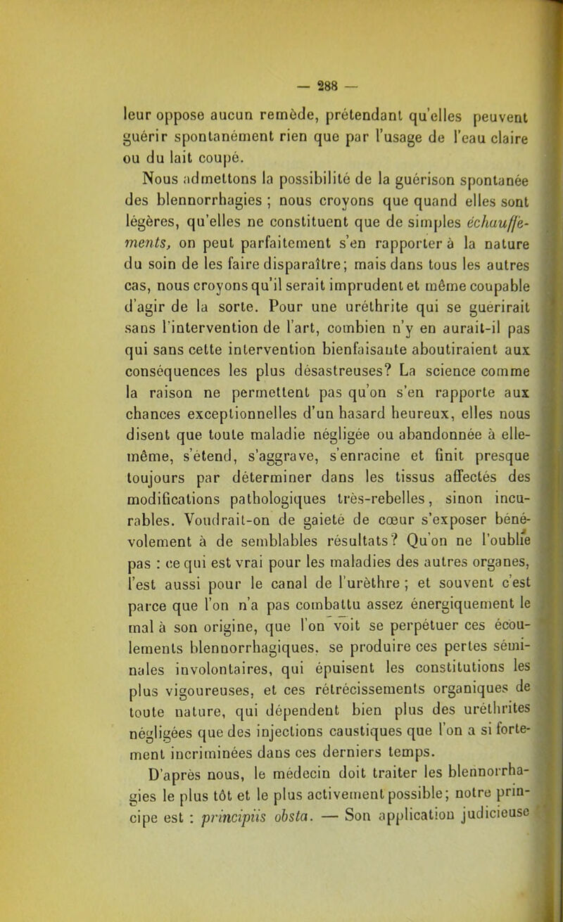 leur oppose aucun remède, prétendant quelles peuvent guérir spontanément rien que par l’usage de l’eau claire ou du lait coupé. Nous admettons la possibilité de la guérison spontanée des blennorrhagies ; nous croyons que quand elles sont légères, qu’elles ne constituent que de simples échauffe- ments, on peut parfaitement s’en rapportera la nature du soin de les faire disparaître; mais dans tous les autres cas, nous croyons qu’il serait imprudent et même coupable d’agir de la sorte. Pour une uréthrite qui se guérirait sans l’intervention de l’art, combien n’y en aurait-il pas qui sans cette intervention bienfaisante aboutiraient aux conséquences les plus désastreuses? La science comme la raison ne permettent pas qu’on s’en rapporte aux chances exceptionnelles d’un hasard heureux, elles nous disent que toute maladie négligée ou abandonnée à elle- même, s’étend, s’aggrave, s’enracine et finit presque toujours par déterminer dans les tissus affectés des modifications pathologiques très-rebelles, sinon incu- rables. Voudrait-on de gaieté de cœur s’exposer béné- volement à de semblables résultats? Qu’on ne l’oublie pas : ce qui est vrai pour les maladies des autres organes, l’est aussi pour le canal de l’urèthre ; et souvent c’est parce que l’on n’a pas combattu assez énergiquement le mal à son origine, que l’on voit se perpétuer ces écou- lements blennorrhagiques, se produire ces pertes sémi- nales involontaires, qui épuisent les constitutions les plus vigoureuses, et ces rétrécissements organiques de toute nature, qui dépendent bien plus des uréthrites négligées que des injections caustiques que l’on a si forte- ment incriminées dans ces derniers temps. D’après nous, le médecin doit traiter les blennorrha- gies le plus tôt et le plus activement possible; notre prin- cipe est ; principiis obsta. — Son application judicieuse