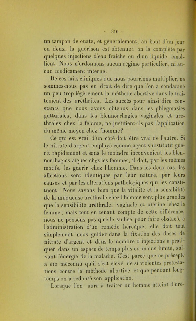 un tampon de ouate, et généralement, au bout d’un jour ou deux, la guérison est obtenue; on la complète par quelques injections d’eau fraîche ou d’un liquide émol- lient. Nous n’ordonnons aucun régime particulier, ni au- cun médicament interne. De ces faits cliniques que nous pourrions mukiplier,ne sommes-nous pas en droit de dire que l’on a condamné un peu trop légèrement la méthode abortive dans le trai- tement des Liréthritcs. Les succès pour ainsi dire con- stants que nous avons obtenus dans les phlegmasies gutturales, dans les blennorrhagies vaginales et uré- thrales chez la femme, ne justifient-ils pas l’application du même moyen chez l’homme? Ce qui est vrai d’un côté doit être vrai de l’autre. Si le nitrate d’argent employé comme agent substitutif gué- rit rapidement et sans le moindre inconvénient les blen- norrhagies aiguës chez les femmes, il doit, par les mêmes motifs, les guérir chez l’homme. Dans les deux cas, les affections sont identiques par leur nature, par leurs causes et par les altérations pathologiques qui les consti- tuent. Nous savons bien que la vitalité et la sensibilité de la muqueuse uréthrale chez l’homme sont plus grandes que la sensibilité uréthrale, vaginale et utérine chez la femme; mais tout en tenant compte de cette différence, nous ne pensons |}as qu elle suffise pour taire obstacle à l’administration d'un remède héroïque, elle doit tout simplement nous guider dans la fixation des doses de nitrate d’argent et dans le nombre d’injections à prati- quer dans un espace de temps plus ou moins limité, sui- vant l’énergie de la maladie. C’est parce que ce précepte a été méconnu qu’il s’est élevé de si violentes protesta- tions contre la méthode abortive et que pendant long- temps on a redouté son application. Lorsque l’on aura à traiter un homme atteint d uré-