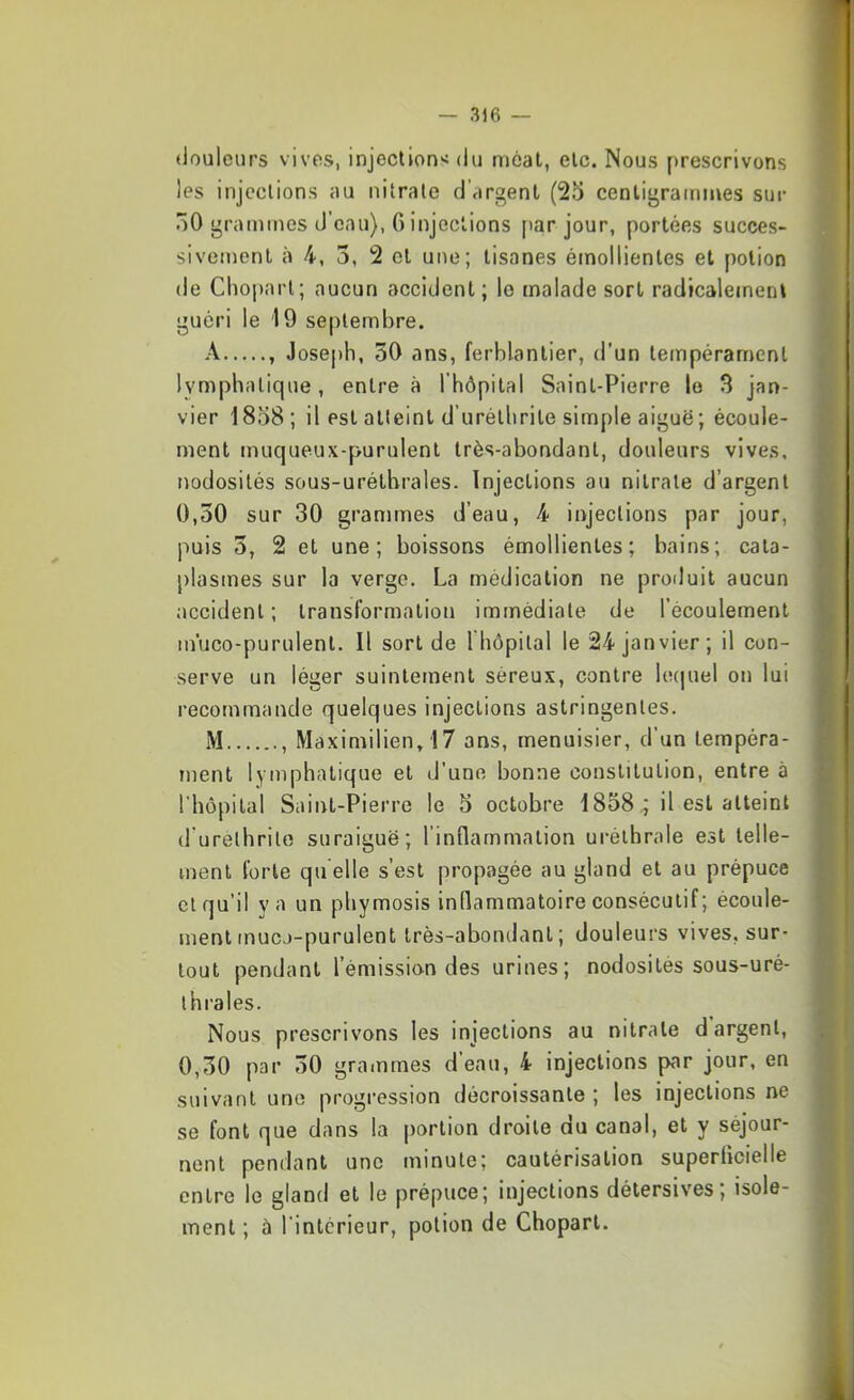 douleurs vives, injection'; du méat, etc. Nous [>rescrivons les injections au nitrate d'argent (25 centigra(times sur 50 grammes d’eau), 6 injections par jour, portées succès- sivement à 4, 3, 2 et une; tisanes émollientes et potion de Chopart; aucun accident ; le malade sort radicalement guéri le 19 septembre. A , Joseph, 30 ans, ferblantier, d’un tempérament lymphatique, entre à l’hôpital Saint-Pierre le 3 jan- vier 1858 ; il est atteint d’urélhrite simple aiguë; écoule- ment muqueux-purulent très-abondant, douleurs vives, nodosités sous-uréthrales. Injections au nitrate d’argent 0,50 sur 30 grammes d’eau, 4 injections par jour, puis 5, 2 et une; boissons émollientes; bains; cata- plasmes sur la verge. La médication ne produit aucun accident ; transformation immédiate de l’écoulement in'uco-purulent. Il sort de Ihôpital le 24 janvier; il con- serve un léger suintement séreux, contre le(|uel on lui recommande quelques injections astringentes. M , Maximilien, 17 ans, menuisier, d’un tempéra- ment lymphatique et d'une bonne constitution, entre à riiôpilal Saint-Pierre le 5 octobre 1838il est atteint d’urethrito suraiguë; l’inflammation uréthrale est telle- ment forte qu elle s’est propagée au gland et au prépuce et qu’il y a un phymosis inllammatoire consécutif ; écoule- ment mucj-purulent très-abondant; douleurs vives, sur- tout pendant l’émission des urines; nodosités sous-uré- ihrales. Nous prescrivons les injections au nitrate d argent, 0,30 par 30 grainmes d’eau, 4 injections par jour, en suivant une progression décroissante ; les injections ne se font que dans la portion droite du canal, et y séjour- nent pendant une minute; cautérisation superficielle entre le gland et le prépuce; injections détersives; isole- ment ; à l’intérieur, potion de Chopart.