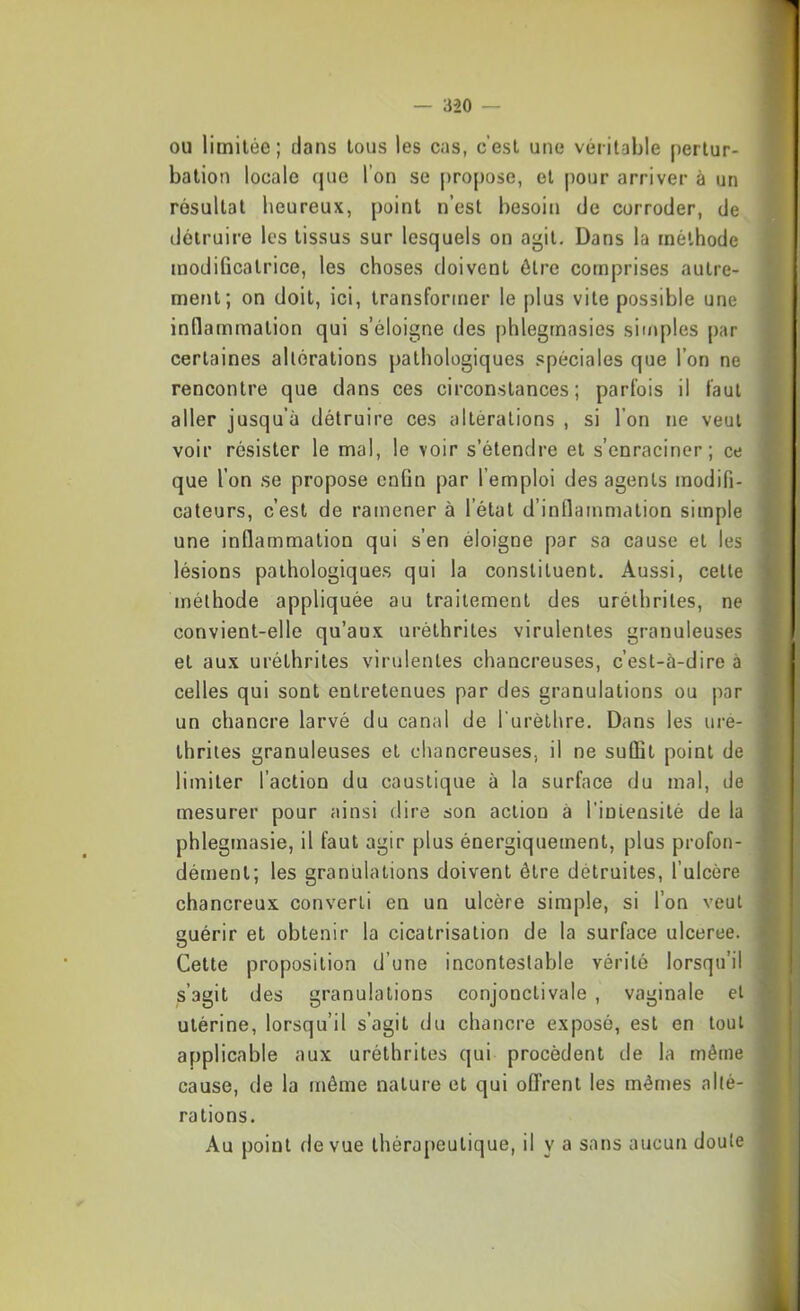 OU limitée; dans tous les cas, c’est une véritable pertur- bation locale que l’on se propose, et pour arriver à un résultat heureux, point n’est besoin de corroder, de détruire les tissus sur lesquels on agit. Dans la méthode modificatrice, les choses doivent être comprises autre- ment; on doit, ici, transformer le plus vite possible une inflammation qui s’éloigne des phlegrnasies siuq)les par certaines altérations pathologiques spéciales que l’on ne rencontre que dans ces circonstances; parfois il faut aller jusqu’à détruire ces altérations , si l’on ne veut voir résister le mal, le voir s’étendre et s’enraciner; ce que l’on se propose enfin par l’emploi des agents modifi- cateurs, c’est de ramener à l’état d’inflammation simple une inflammation qui s’en éloigne par sa cause et les lésions pathologiques qui la constituent. Aussi, cette méthode appliquée au traitement des uréthriles, ne convient-elle qu’aux uréthrites virulentes granuleuses et aux uréthrites virulentes chancreuses, c’est-à-dire à celles qui sont entretenues par des granulations ou par un chancre larvé du canal de l urèthre. Dans les ure- thrites granuleuses et chancreuses, il ne suffit point de limiter l’action du caustique à la surface du mal, de mesurer pour ainsi dire son action à l’intensité de la phlegmasie, il faut agir plus énergiquement, plus profon- dément; les granulations doivent être détruites, Tulcère chancreux converti en un ulcère simple, si l’on veut guérir et obtenir la cicatrisation de la surface ulceree. Cette proposition d’une incontestable vérité lorsqu’il s’agit des granulations conjonctivale , vaginale et utérine, lorsqu’il s’agit du chancre exposé, est en tout applicable aux uréthrites qui procèdent de la même cause, de la même nature et qui offrent les mêmes alté- rations. Au point de vue thérapeutique, il y a sans aucun doute