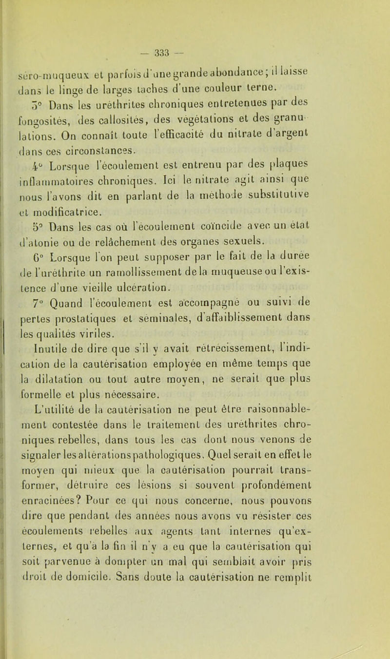 suro-mijqueu.v et parfois cl üue grande abondance; d laisse dans le linge de larges taches d une couleur terne. 5° Dans les uréthriles chroniques entretenues par des fongosités, des callosités, des végétations et des granu lations. On connaît toute l’efficacité du nitrate d’argent dans ces circonstances. 4“ Lorsque l’écoulement est entrenu par des plaques inflammatoires chroniques. Ici le nitrate agit ainsi que nous l’avons dit en parlant de la méthode substitutive et modificatrice. D’ Dans les cas où l’écoulement coïncide avec un état d’atonie ou de relâchement des organes sexuels. G“ Lorsque I on peut supposer par le fait de la durée de l’uréthrile un ramollissement delà muqueuse ou l’exis- tence d’une vieille ulcération. 1° Quand l’écoulement est accompagné ou suivi de pertes prostatiques et séminales, d affaiblissement dans les qualités viriles. Inutile de dire que s’il y avait rétrécissement, 1 indi- cation de la cautérisation employée en même temps que la dilatation ou tout autre moyen, ne serait que plus formelle et plus nécessaire. L’utilité de la cautérisation ne peut être raisonnable- ment contestée dans le traitement des uréthrites chro- niques rebelles, dans tous les cas dont nous venons de signaler les altérations pathologiques. Quel serait en effet le moyen qui ndeux que la cautérisation pourrait trans- former, détruire ces lésions si souvent profondément enracinées? Pour ce qui nous concerne, nous pouvons dire que pendant des années nous avons vu résister ces écoulements l'ebelles aux agents tant internes qu’ex- ternes, et qu’à la fin il n'y a eu que la cautérisation qui soit parvenue à dompter un mal qui semblait avoir pris droit de domicile. Sans doute la cautérisation ne remplit