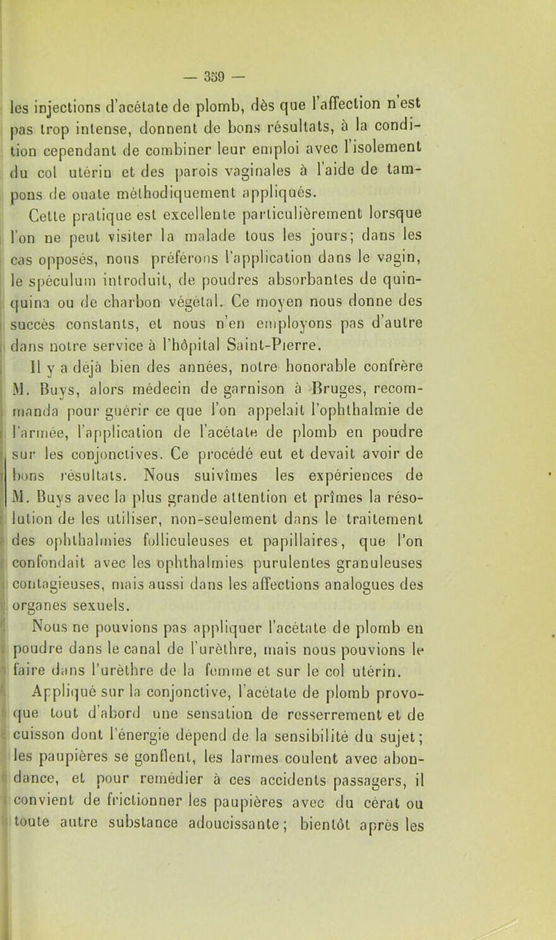 — 339 — les injections d’acétate de plomb, dès que 1 affection nest pas trop intense, donnent de bons résultats, à la condi- tion cependant de combiner leur emploi avec l’isolement du col utériu et des j)arois vaginales à l’aide de tam- pons de ouate méthodiquement appliqués. Cette pratique est excellente particulièrement lorsque l’on ne peut visiter la malade tous les jours; dans les ; cas opposés, nous préférons l’application dans le vagin, le spéculum introduit, de poudres absorbantes de quin- quina ou de charbon végétal. Ce moyen nous donne des I succès constants, et nous n’en employons pas d’autre I dans notre service à l’hôpital Saint-Pierre. , 11 y a déjà bien des années, notre honorable confrère M. Buys, alors médecin de garnison à Bruges, recom- I manda pour guérir ce que l’on appelait l’ophthalmie de I l’armée, l’application de l’acétate de plomb en poudre I sur les conjonctives. Ce procédé eut et devait avoir de î bons résultats. Nous suivîmes les expériences de M. Buys avec la plus grande attention et prîmes la réso- i lulion de les utiliser, non-seulement dans le traitement < des ophlhalmies folliculeuses et papillaires, que l’on 1 confondait avec les ophthalrnies purulentes granuleuses 1 contagieuses, mais aussi dans les affections analogues des . organes sexuels. Nous ne pouvions pas appliquer l’acétate de plomb eu 1 poudre dans le canal de l’urèthre, mais nous pouvions le ' faire dans l’urèthre de la femme et sur le col utérin. Appliqué sur la conjonctive, l’acétate de plomb provo- que tout d’abord une sensation de resserrement et de •. cuisson dont l’énergie dépend de la sensibilité du sujet; les paupières se gonflent, les larmes coulent avec abon- dance, et pour remédier à ces accidents passagers, il I convient de frictionner les paupières avec du cérat ou toute autre substance adoucissante; bientôt après les