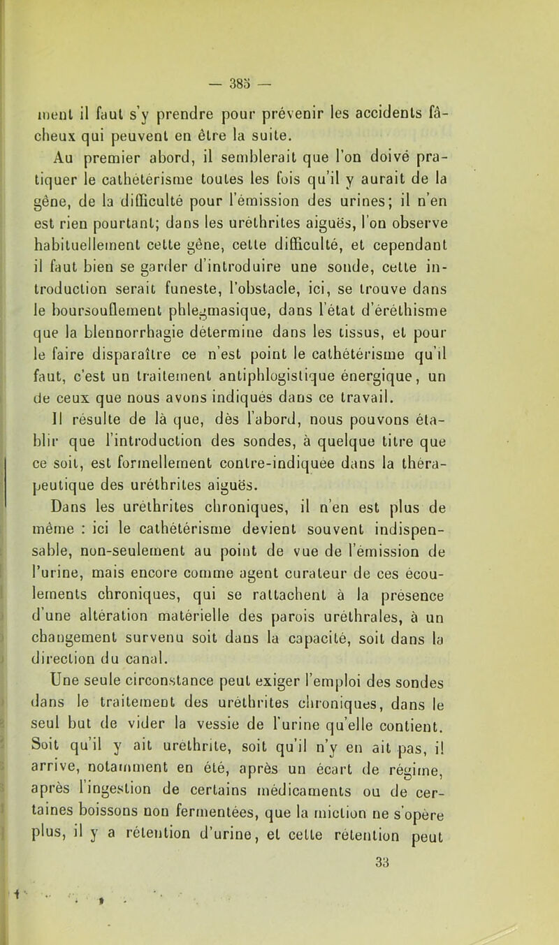 meut il faut s’y prendre pour prévenir les accidents fâ- cheux qui peuvent en être la suite. Au premier abord, il sendDlerait que l’on doive pra- tiquer le cathétérisme toutes les fois qu’il y aurait de la gêne, de la dilEculté pour l’émission des urines; il n’en est rien pourtant; dans les uréthrites aiguës, l’on observe habituellement cette gêne, celle dilEculté, et cependant il faut bien se garder d’introduire une sonde, celte in- troduction serait funeste, l’obstacle, ici, se trouve dans le boursouflement phlegmasique, dans l’état d’éréthisme que la blennorrhagie détermine dans les tissus, et pour le faire disparaître ce n’est point le cathétérisme qu’il faut, c’est un traitement antiphlogistique énergique, un de ceux que nous avons indiqués dans ce travail. Il résulte de là que, dès l’abord, nous pouvons éla- blii’ que l’introduction des sondes, à quelque titre que ce soit, est formellement conlre-indiquee dans la théra- peutique des uréthrites aiguës. Dans les uréthrites chroniques, il n’en est plus de même ; ici le cathétérisme devient souvent indispen- sable, non-seulement au point de vue de l’émission de l’urine, mais encore comme agent curateur de ces écou- lements chroniques, qui se rattachent à la présence d’une altération matérielle des parois uréthrales, à un changement survenu soit dans la capacité, soit dans la direction du canal. Une seule circonstance peut exiger l’emploi des sondes dans le traitement des uréthrites chroniques, dans le seul but de vider la vessie de l’urine quelle contient. Soit qu’il y ait urelhrite, soit qu’il n’y en ait pas, i! arrive, notamment en été, après un écart de régime, après 1 ingestion de certains médicaments ou de cer- taines boissons non fermentées, que la miction ne s opère plus, il y a rétention d’urine, et celte rétention peut 33 i »