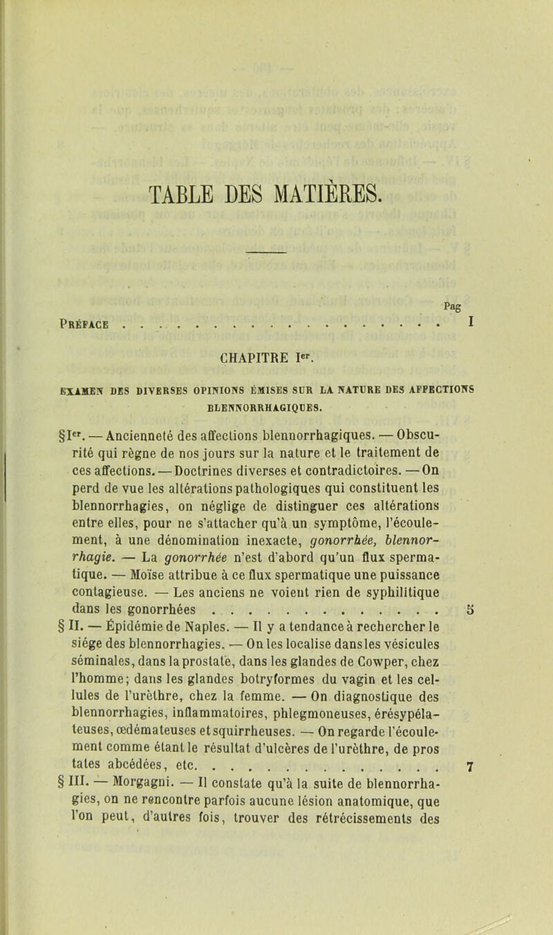 TABLE DES MATIERES. Pag Préface • • I CHAPITRE I. EXIMEI» DÉS DIVERSES OPINIONS ÉMISES SUR LA NATÜRE DES AFFECTIONS BLENNORRHAGIQCES. §1. — Ancienneté des affections blennorrhagiques. — Obscu- rité qui règne de nos jours sur la nature et le traitement de ces affections. — Doctrines diverses et contradictoires. —On perd de vue les altérations pathologiques qui constituent les blennorrhagies, on néglige de distinguer ces altérations entre elles, pour ne s’attacher qu’à un symptôme, l’écoule- ment, à une dénomination inexacte, gonorrhée, blennor- rhagie. — La gonorrhée n’est d’abord qu’un flux sperma- tique. — Moïse attribue à ce flux spermatique une puissance contagieuse. — Les anciens ne voient rien de syphilitique dans les gonorrhées 5 § II. — Épidémie de Naples. — Il y a tendance à rechercher le siège des blennorrhagies, — On les localise dansles vésicules séminales, dans la prostate, dans les glandes de Cowper, chez l’homme; dans les glandes botryformes du vagin et les cel- lules de l’urèthre, chez la femme. — On diagnostique des blennorrhagies, inflammatoires, phlegmoneuses, érésypéla- teuses, œdémateuses et squirrheuses. — On regarde l’écoule- ment comme étant 1e résultat d’ulcères de l’urèthre, de pros tates abcédées, etc 7 § III. — Morgagni. — Il constate qu’à la suite de blennorrha- gies, on ne rencontre parfois aucune lésion anatomique, que l’on peut, d’autres fois, trouver des rétrécissements des