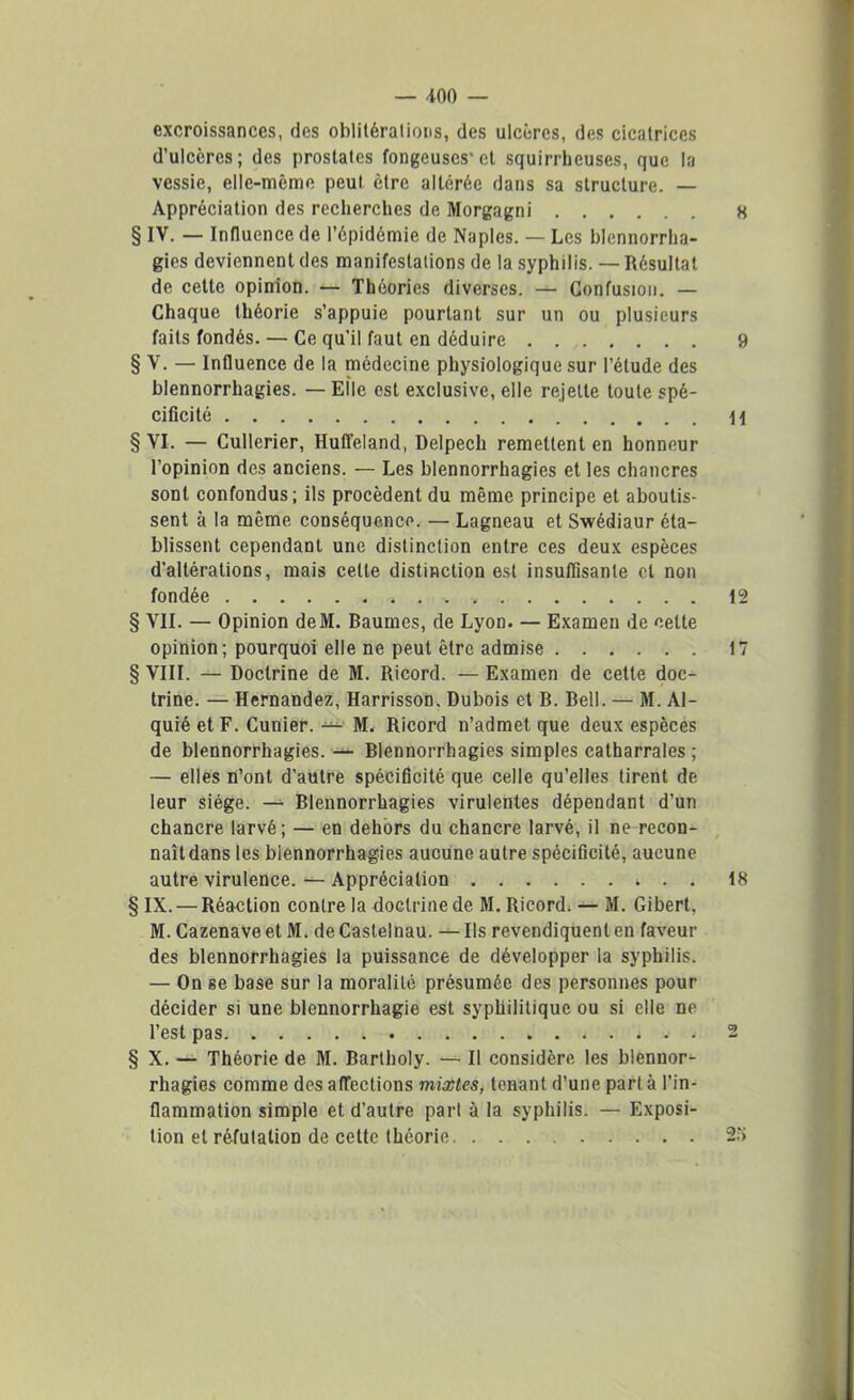 excroissances, des oblitérations, des ulcères, des cicatrices d’ulcères; des prostates fongeuscs'el squirrheuses, que la vessie, elle-même peut être altérée dans sa structure. — Appréciation des recherches de Morgagni 8 § IV. — Influence de l’épidémie de Naples. — Les blennorrha- gies deviennent des manifestations de la syphilis. — Résultat de cette opinion. — Théories diverses. — Confusion. — Chaque théorie s’appuie pourtant sur un ou plusieurs faits fondés. — Ce qu’il faut en déduire 9 § V. — Influence de la médecine physiologique sur l’étude des blennorrhagies. — Elle est exclusive, elle rejette toute spé- cificité \\ § VI. — Cullerier, Huffeland, Delpech remettent en honneur l’opinion des anciens. — Les blennorrhagies et les chancres sont confondus; ils procèdent du même principe et aboutis- sent à la même conséquence. — Lagneau et Swédiaur éta- blissent cependant une distinction entre ces deux espèces d'altérations, mais cette distinction est insuffisante et non fondée 12 § VII. — Opinion deM. Baumes, de Lyon. — Examen de cette opinion; pourquoi elle ne peut être admise 17 § VIII. Doctrine de M. Ricord. — Examen de cette doc- trine. — Hernandez, Harrisson, Dubois et B. Bell. — M. Al- quié et F. Cunier. — M. Ricord n’admet que deux espèces de blennorrhagies. — Blennorrhagies simples catharrales ; — elles n’ont d’autre spécificité que celle qu’elles tirent de leur siège. — Blennorrhagies virulentes dépendant d’un chancre larvé ; — en dehors du chancre larvé, il ne recon- , naît dans les blennorrhagies aucune autre spécificité, aucune autre virulence. — Appréciation 18 § IX. — Réaction contre la doctrine de M. Ricord» — M. Gibert, M. Cazenave et M. de Castelnau. — Ils revendiquent en faveur des blennorrhagies la puissance de développer la syphilis. — On se base sur la moralité présumée des personnes pour décider si une blennorrhagie est syphilitique ou si elle ne l’est pas 2 § X. — Théorie de M. Bartholy. — Il considère les blennor- rhagies comme des affections mixtes, tenant d’une part à l’in- flammation simple et d’autre part à la syphilis. — Exposi- tion et réfutation de cette théorie 2.'>