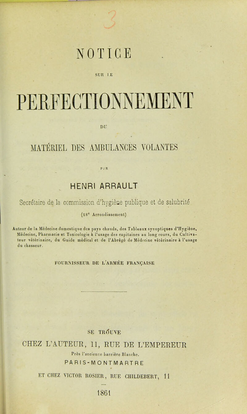 SUR IE DU MATÉRIEL DES AMBULANCES VOLANTES r/R HENRI ARRAULT Secrétaire de la commission d’hygiène publique et de salubrité (18e Arrondissement) Auteur de U Médecine domestique des pays chauds, des Tableaux synoptiques d’IIygiène, Médecine, Pharmacie et Toxicologie à l’usage de3 capitaines au long cours, du Cultiva- teur vétérinaire, du Guide médical et de l’Abrégé de Médecine vétérinaire à l’usage du chasseur. FOURNISSEUR DE L’ARMÉE FRANÇAISE SE TR (lU VE CHEZ L’AUTEUR, 11, RUE DE L’EMPEREUR Près 1’ancienr.c barrière Blanche. PARIS-MONTMARTRE ET CHEZ VICTOR ROSIER, RUE CHILDEBERT, 11 1861