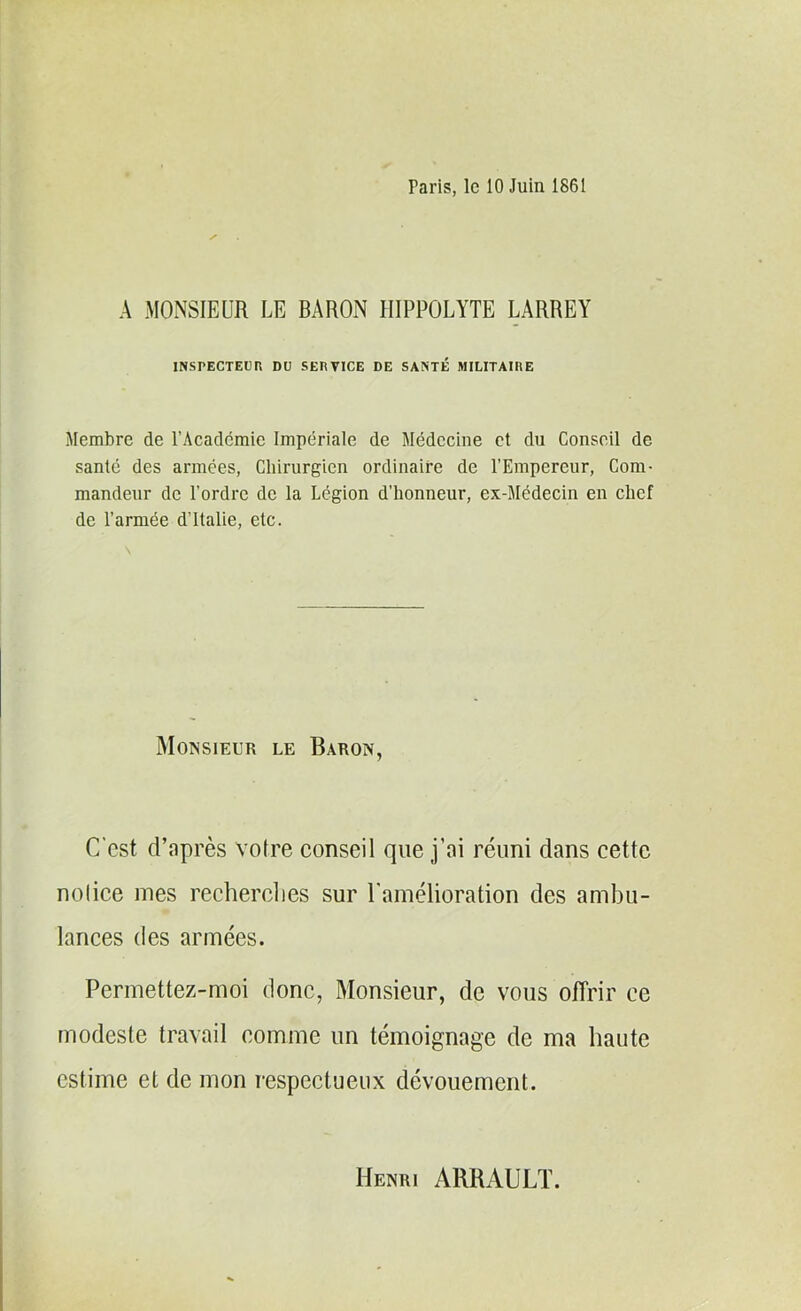 raris, le 10 Juin 1861 A MONSIEUR LE BARON HIPPOLYTE LARREY INSPECTEUR DU SERVICE DE SANTÉ MILITAIRE Membre de l’Académie Impériale de Médecine et du Conseil de santé des armées, Chirurgien ordinaire de l'Empereur, Com- mandeur de l’ordre de la Légion d’honneur, ex-Médecin en chef de l’armée d’Italie, etc. \ Monsieur le Baron, C'est d’après votre conseil que j’ai réuni clans cette notice mes recherches sur l'amélioration des ambu- lances des armées. Permettez-moi donc, Monsieur, de vous offrir ce modeste travail comme un témoignage de ma haute estime et de mon respectueux dévouement. Henri ARRAULT.