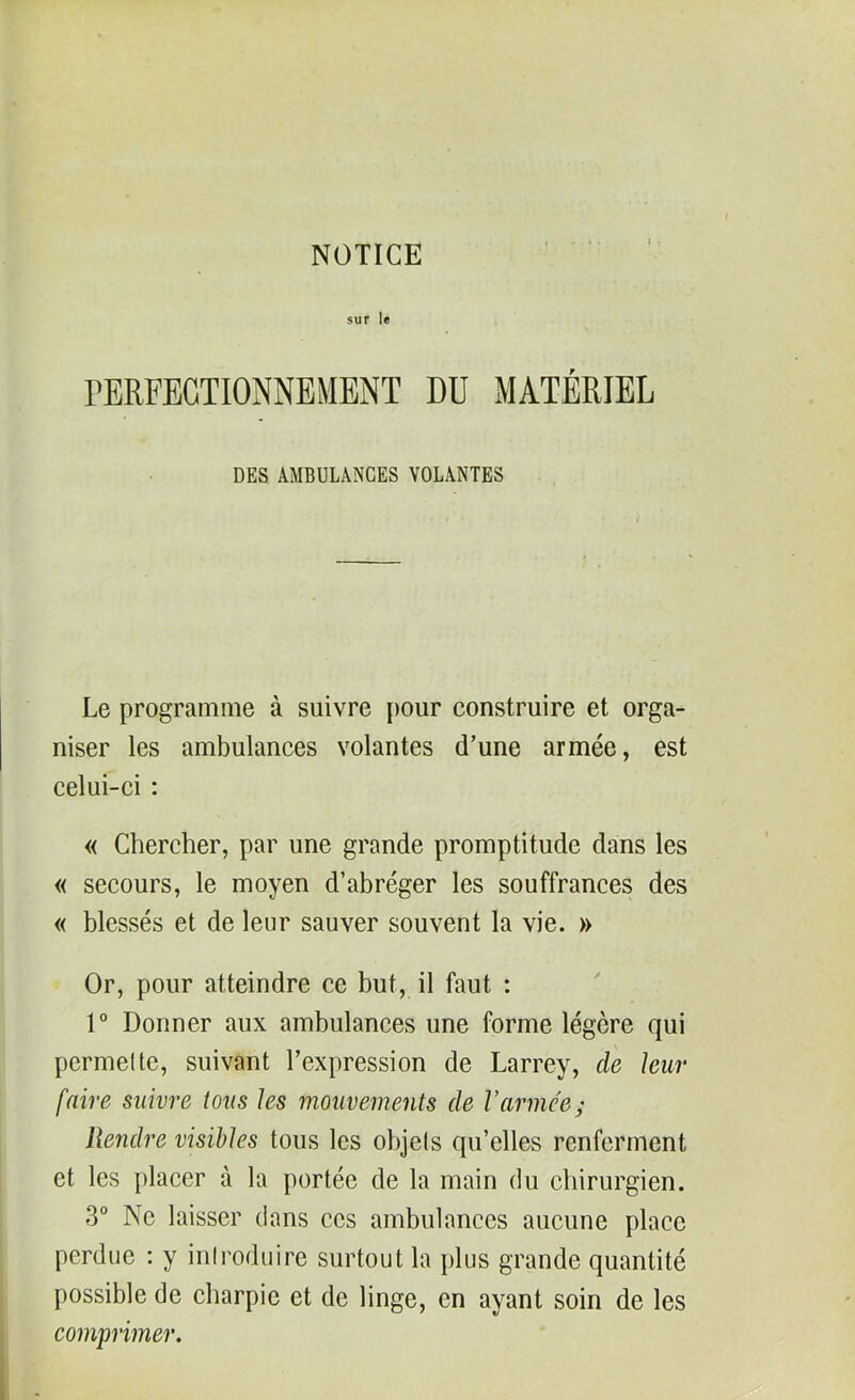 sur le PERFECTIONNEMENT DU MATÉRIEL DES AMBULANCES VOLANTES Le programme à suivre pour construire et orga- niser les ambulances volantes d’une armée, est celui-ci : « Chercher, par une grande promptitude dans les « secours, le moyen d’abréger les souffrances des « blessés et de leur sauver souvent la vie. » Or, pour atteindre ce but, il faut : 1° Donner aux ambulances une forme légère qui permette, suivant l’expression de Larrey, de leur faire suivre tous les mouvements de l’armée; Rendre visibles tous les objets qu’elles renferment et les placer à la portée de la main du chirurgien. 3° Ne laisser dans ces ambulances aucune place perdue : y introduire surtout la plus grande quantité possible de charpie et de linge, en ayant soin de les comprimer.