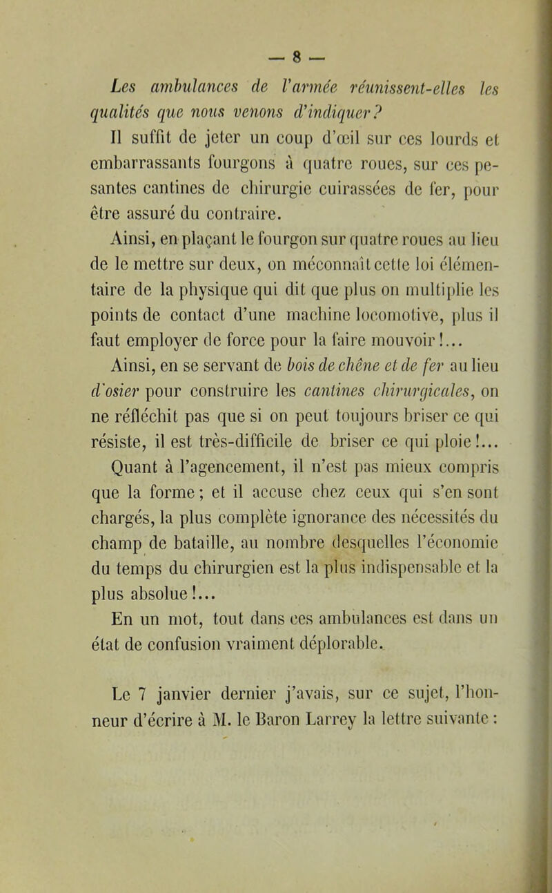 Les ambulances de Varmée réunissent-elles les qualités que nous venons d’indiquer? Il suffit de jeter un coup d’œil sur ces lourds et embarrassants fourgons à quatre roues, sur ces pe- santes cantines de chirurgie cuirassées de fer, [tour être assuré du contraire. Ainsi, en plaçant le fourgon sur quatre roues au lieu de le mettre sur deux, on méconnaîtcetle loi élémen- taire de la physique qui dit que plus on multiplie les points de contact d’une machine locomotive, [dus il faut employer de force pour la faire mouvoir !... Ainsi, en se servant de bois de chêne et de fer au lieu d'osier pour construire les cantines chirurgicales, on ne réfléchit pas que si on peut toujours briser ce qui résiste, il est très-difficile de briser ce qui ploie!... Quant à l’agencement, il n’est pas mieux compris que la forme ; et il accuse chez ceux qui s’en sont chargés, la plus complète ignorance des nécessités du champ de bataille, au nombre desquelles l’économie du temps du chirurgien est la plus indispensable et la plus absolue !... En un mot, tout dans ces ambulances est dans un état de confusion vraiment déplorable. Le 7 janvier dernier j’avais, sur ce sujet., l’hon- neur d’écrire à M. le Baron Larrey la lettre suivante :