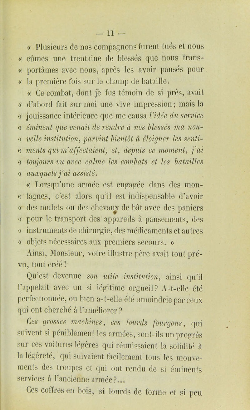 « Plusieurs de nos compagnons'furent tués et nous « eûmes une trentaine de blessés que nous trans- « portâmes avec nous, après les avoir pansés pour « la première fois sur le champ de bataille. « Ce combat, dont je fus témoin de si près, avait « d’abord fait sur moi une vive impression; mais la « jouissance intérieure que me causa l’idée du service « éminent que venait de rendre à nos blessés ma nou- « velle institution, parvint bientôt à éloigner les senti- « ments qui m'affectaient, et, depuis ce moment, j’ai « toujours vu avec calme les combats et les batailles « auxquels j’ai assisté. « Lorsqu’une armée est engagée dans des mon- « tagnes, c’est alors qu’il est indispensable d’avoir « des mulets ou des chevaux de bât avec des paniers « pour le transport des appareils â pansements, des « instruments de chirurgie, des médicamen ts et autres « objets nécessaires aux premiers secours. » Ainsi, Monsieur, votre illustre père avait tout pré- vu, tout créé ! Qu’est devenue son utile institution, ainsi qu’il l’appelait avec un si légitime orgueil? A-t-elle été perfectionnée, ou bien a-t-elle été amoindrie par ceux qui ont cherché à l’améliorer? Ces grosses machines, ces lourds fourgons, qui suivent si péniblement les armées, sont-ils un progrès sur ces voitures légères qui réunissaient la solidité à la légèreté, qui suivaient facilement tous les mouve- ments des troupes et qui ont rendu de si éminents services à l’ancienne armée?... Ces coffres en bois, si lourds de forme et si peu