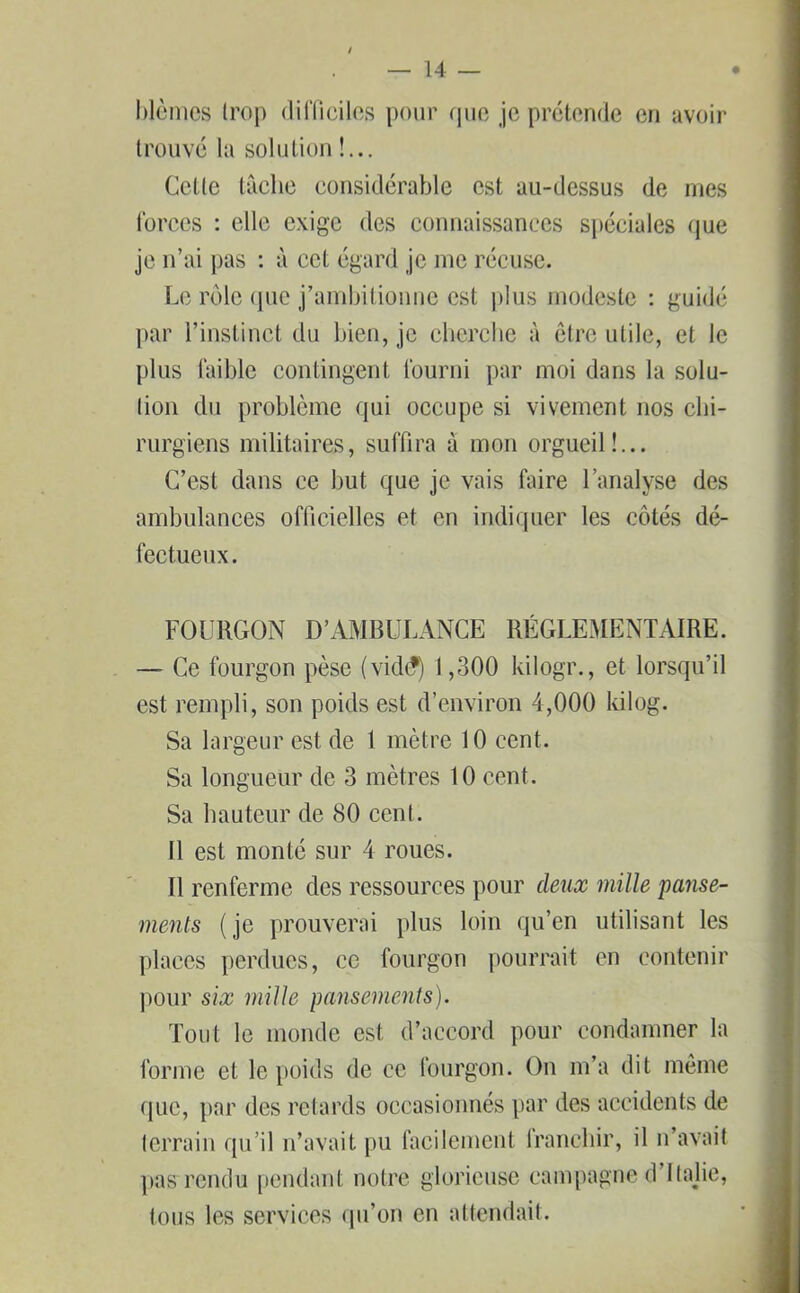 blêmes Irop difficiles pour que je prétende en avoir trouvé la solution !... Cette tâche considérable est au-dessus de mes forces : elle exige des connaissances spéciales que je n’ai pas : à cet égard je me récuse. Le rôle que j’ambitionne est plus modeste : guidé par l’instinct du bien, je cherche à être utile, et le plus faible contingent fourni par moi dans la solu- tion du problème qui occupe si vivement nos chi- rurgiens militaires, suffira à mon orgueil!... C’est dans ce but que je vais faire l’analyse des ambulances officielles et en indiquer les côtés dé- fectueux. FOURGON D’AMBULANCE RÉGLEMENTAIRE. — Ce fourgon pèse (vidé) 1,300 kilogr., et lorsqu’il est rempli, son poids est d’environ 4,000 kilog. Sa largeur est de 1 mètre 10 cent. Sa longueur de 3 mètres 10 cent. Sa hauteur de 80 cent. Il est monté sur 4 roues. Il renferme des ressources pour deux mille panse- ments ( je prouverai plus loin qu’en utilisant les places perdues, ce fourgon pourrait en contenir pour six mille pansements). Tout le monde est d’accord pour condamner la forme et le poids de ce fourgon. On m’a dit même que, par des retards occasionnés par des accidents de terrain qu’il n’avait pu facilement franchir, il n’avait pas rendu pendant notre glorieuse campagne d’itajie, tous les services qu’on en attendait.