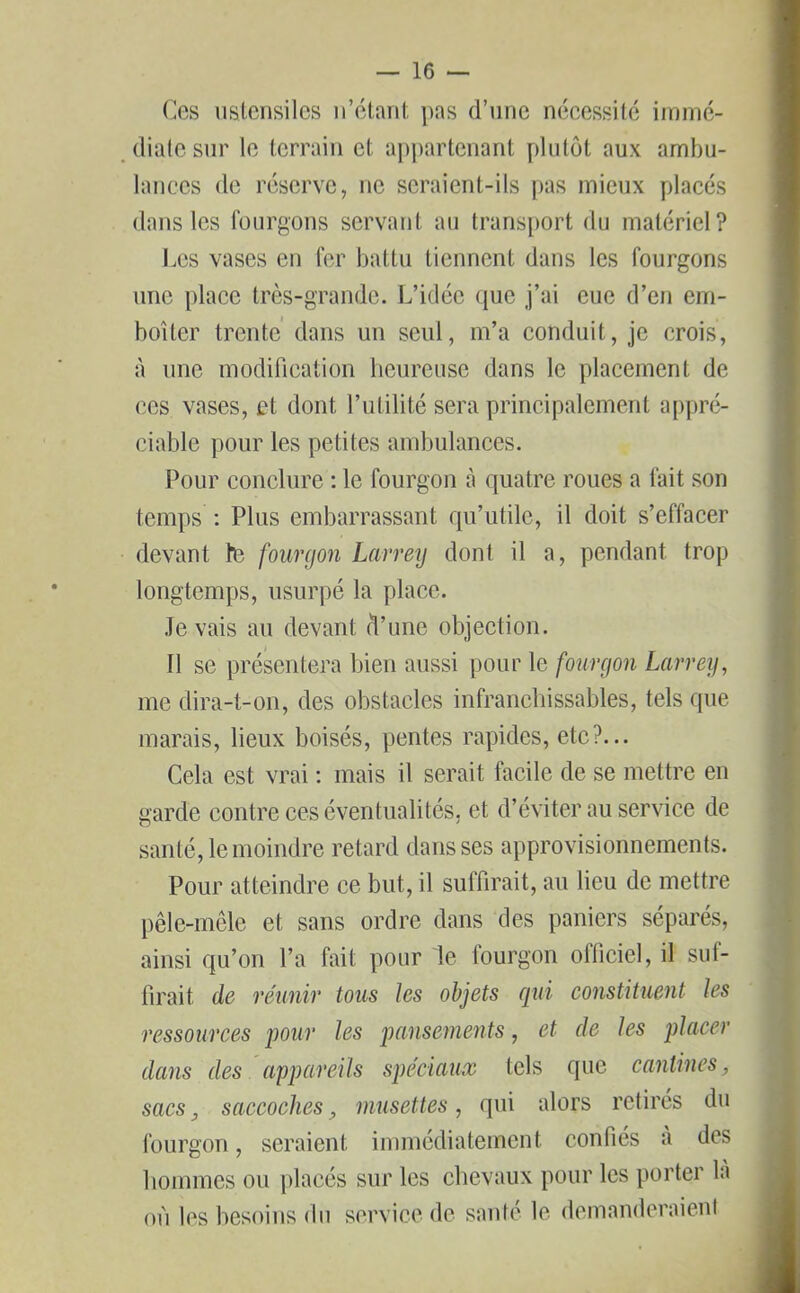 Ces ustensiles n’étant pas d’une nécessité immé- diate sur le terrain et appartenant plutôt aux ambu- lances de réserve, ne seraient-ils pas mieux placés dans les fourgons servant au transport du matériel? Les vases en fer battu tiennent dans les fourgons une place très-grande. L’idée que j’ai eue d’en em- boîter trente dans un seul, m’a conduit, je crois, à une modification heureuse dans le placement de ces vases, et dont l’utilité sera principalement appré- ciable pour les petites ambulances. Pour conclure : le fourgon à quatre roues a fait son temps : Plus embarrassant qu’utile, il doit s’effacer devant te fourgon Larrey dont il a, pendant trop longtemps, usurpé la place. .Te vais au devant d’une objection. 11 se présentera bien aussi pour le fourgon Larrey, me dira-t-on, des obstacles infranchissables, tels que marais, lieux boisés, pentes rapides, etc?... Cela est vrai : mais il serait facile de se mettre en garde contre ces éventualités, et d’éviter au service de santé, le moindre retard dans ses approvisionnements. Pour atteindre ce but, il suffirait, au lieu de mettre pêle-mêle et sans ordre dans des paniers séparés, ainsi qu’on l’a fait pour le fourgon officiel, il suf- firait de réunir tous les objets qui constituent les ressources pour les pansements, et de les placer dans des appareils spéciaux tels que cantines, sacs, saccoches, musettes, qui alors retirés du fourgon, seraient immédiatement confiés à des hommes ou placés sur les chevaux pour les porter là où les besoins du service de santé le demanderaient