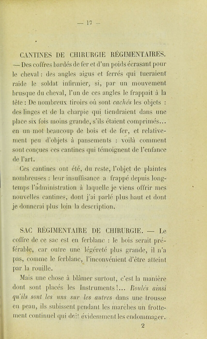 CANTINES DE CHIRURGIE RÉGIMENTAIRES. — Des coffres bardés de fer et d’un poids écrasant pour le cheval : des angles aigus et ferrés qui tueraient raide le soldat infirmier, si, par un mouvement brusque du cheval, l’un de ces angles le frappait à la tête : De nombreux tiroirs ou sont cachés les objets : des linges et de la charpie qui tiendraient dans une place six fois moins grande, s’ils étaient comprimés... en un mot beaucoup de bois et de fer, et relative- ment peu d’objets à pansements : voilà comment sont conçues ces cantines qui témoignent de l’enfance de l’art. Ces cantines ont été, du reste, l’objet de plaintes nombreuses : leur insuffisance a frappé depuis long- r temps l’administration à laquelle je viens offrir mes nouvelles cantines, dont j’ai parlé plus haut et dont je donnerai plus loiu la description. » „ * f » * .- - SAC RÉGIMENTAIRE DE CHIRURGIE. — Le coffre de ce sac est en ferblanc : le bois serait pré- férable, car oulrc une légéreté plus grande, il n’a pas, comme le ferblanc, l’inconvénient d’être atteint par la rouille. Mais une chose à blâmer surtout, c’est la manière dont sont placés les Instruments!... Roulés ainsi qu'ils sont les uns sur les autres dans une trousse en peau, ils subissent pendant les marches un frotte- ment continuel (pii doit, évidemment les endommager. 2