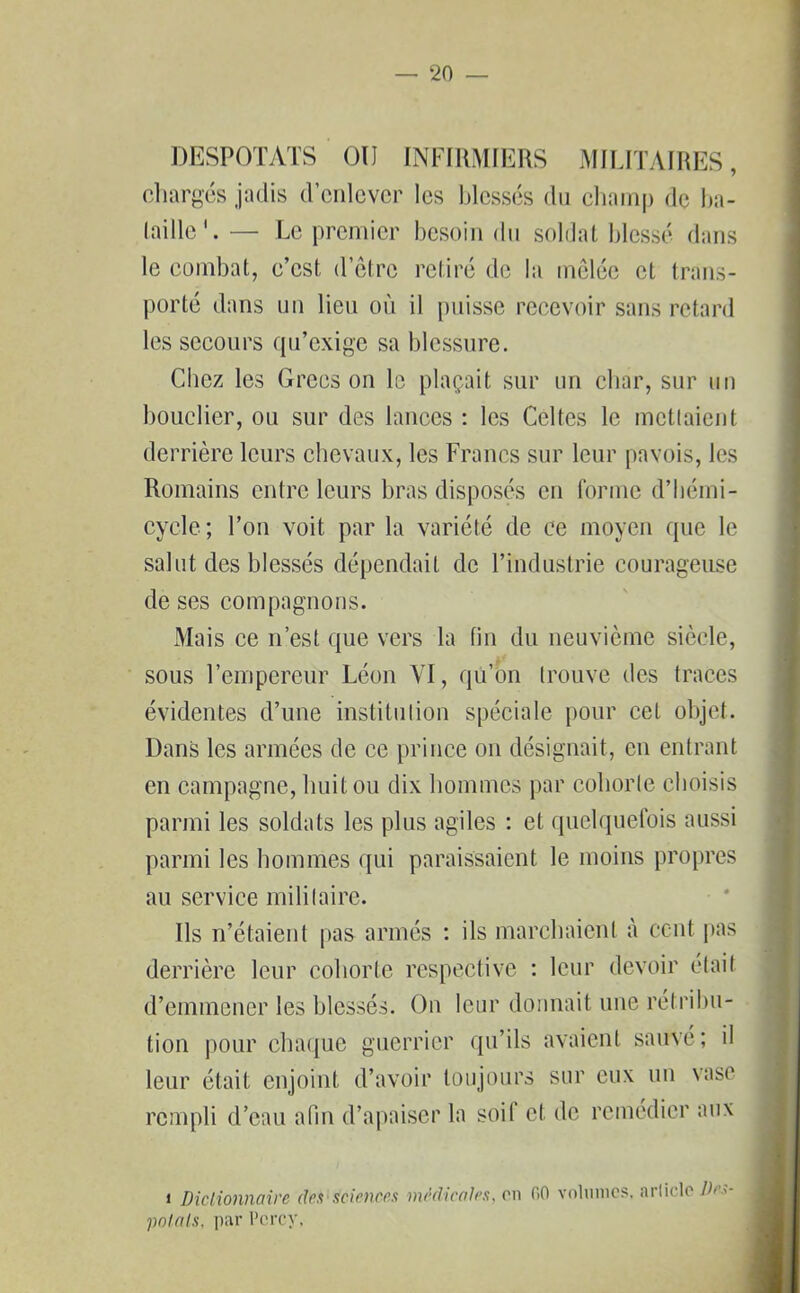 DESPOTATS OU INFIRMIERS MILITAIRES, chargés jadis d’enlever les blessés du champ de ba- taille— Le premier besoin du soldat blessé dans le combat, c’est, d’être retiré de la mêlée et trans- porté dans un lieu où il puisse recevoir sans retard les secours qu’exige sa blessure. Chez les Grecs on le plaçait sur un char, sur un bouclier, ou sur des lances : les Celtes le mettaient derrière leurs chevaux, les Francs sur leur pavois, les Romains entre leurs bras disposés en forme d’hémi- cycle; l’on voit par la variété de ce moyen que le salut des blessés dépendait de l’industrie courageuse de ses compagnons. Mais ce n’est que vers la fin du neuvième siècle, sous l’empereur Léon VI, qu’on trouve des traces évidentes d’une institution spéciale pour cet objet. Dans les armées de ce prince on désignait, en entrant en campagne, huit ou dix hommes par cohorte choisis parmi les soldats les plus agiles : et quelquefois aussi parmi les hommes qui paraissaient le moins propres au service militaire. Ils n’étaient pas armés : ils marchaient à cent pas derrière leur cohorte respective : leur devoir était d’emmener les blessés. On leur donnait une rétribu- tion pour chaque guerrier qu’ils avaient sauvé; il leur était enjoint d’avoir toujours sur eux un vase rempli d’eau afin d’apaiser la soif cl de remédier aux i Dictionnaire des sciences médicales, on fiO volumes, article Des- polats, par l’crcy.