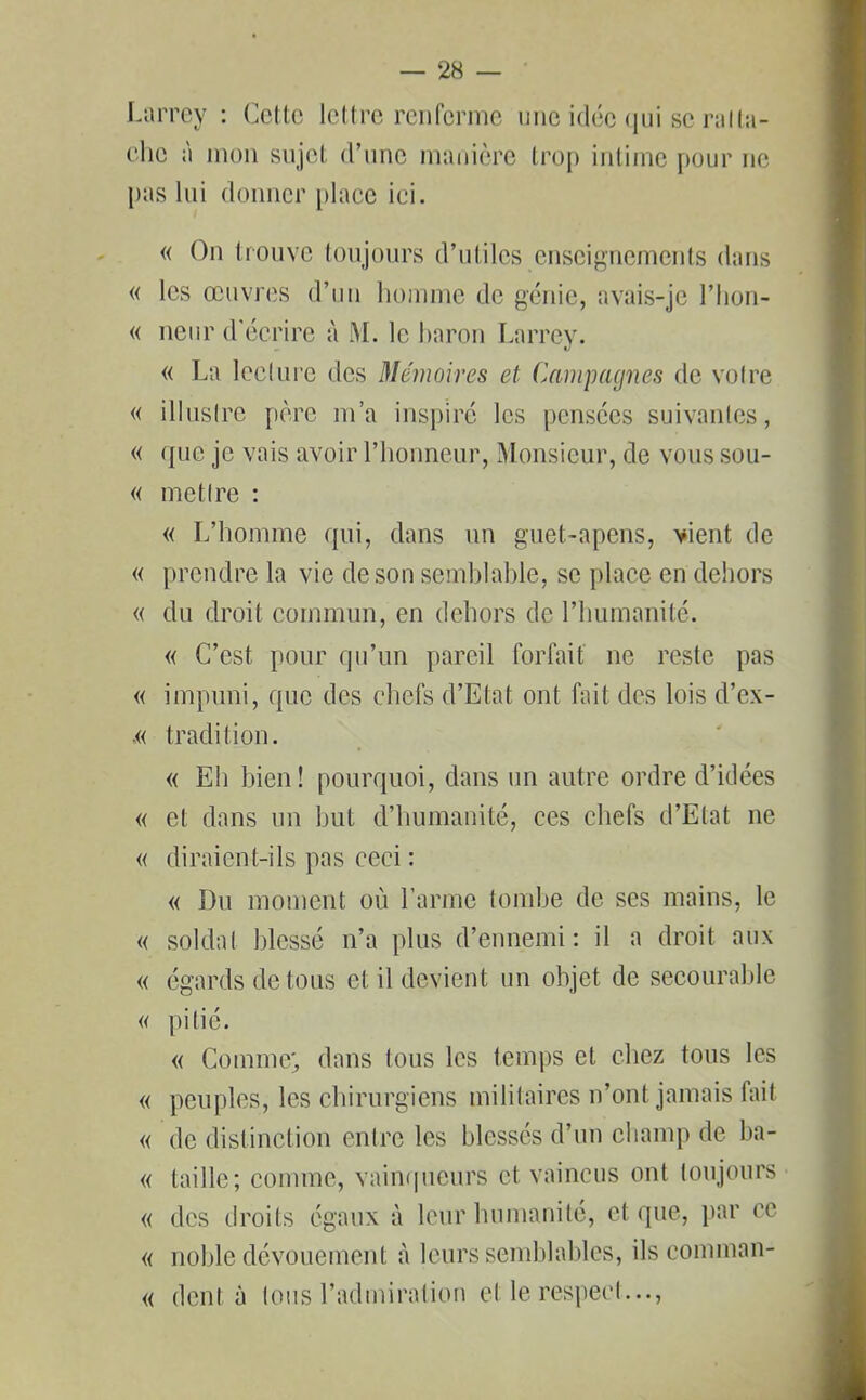 Larrey : Celte lettre renferme une idée qui se ralta- che à mon sujet d’une manière trop intime pour ne pas lui donner place ici. « On trouve toujours d’utiles enseignements dans « les œuvres d’un homme de génie, avais-je l’hon- « neur d'écrire à M. le baron Larrey. « La lecture des Mémoires et Campagnes de votre « illustre père m’a inspiré les pensées suivantes, « ({ne je vais avoir l’honneur, Monsieur, de vous sou- « me tire : « L’homme qui, dans un guet-apens, vient de « prendre la vie de son semblable, se place en dehors « du droit commun, en dehors de l’humanité. « C’est, pour qu’un pareil forfait ne reste pas « impuni, que des chefs d’Etat ont fait des lois d’ex- ,« tradition. « Eh bien! pourquoi, dans un autre ordre d’idées « et dans un but d’humanité, ees chefs d’Etat ne « diraient-ils pas ceci : « Du moment où l’arme tombe de scs mains, le « soldat blessé n’a plus d’ennemi: il a droit aux « égards de tous et il devient un objet de secourable « pitié. « Comme' dans tous les temps et chez tous les « peuples, les chirurgiens militaires n’ont jamais fait « de distinction entre les blessés d’un champ de ba- « taille; comme, vainqueurs et vaincus ont toujours « des droits égaux à leur humanité, et que, par ce « noble dévouement à leurs semblables, ils coniman- « dent à tous l’admiration el le respect...,