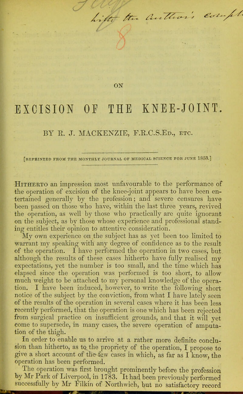 ON EXCISION OF THE KNEE-JOINT. BY E.. J. MACKENZIE, F.E.C.S.Ed., etc. [reprinted from the monthly journal of medical science for JUNE 1853.] Hitherto an impression most unfavourable to the performance of the operation of excision of the knee-joint appears to have been en- tertained generally by the profession; and severe censures have been passed on those who have, within the last three years, revived the operation, as well by those who practically are quite ignorant on the subject, as by those whose experience and professional stand- ing entitles their opinion to attentive consideration. My own experience on the subject has as yet been too limited to warrant my speaking with any degree of confidence as to the result of the operation. I have performed the operation in two cases, but although the results of these cases hitherto have fully realised my expectations, yet the number is too small, and the time which has elapsed since the operation was performed is too short, to allow much weight to be attached to my personal knowledge of the opera- tion. I have been induced, however, to write the following short notice of the subject by the conviction, from what I have lately seen of the results of the operation in several cases where it has been less recently perfonned, that the operation is one which has been rejected from surgical practice on insufficient grounds, and that it will yet come to supersede, in many cases, the severe operation of amputa- tion of the thigh. In order to enable us to arrive at a rather more definite conclu- sion than hitherto, as to. the propriety of the operation, I propose to give a short account of the-few cases in which, as far as I know, the operation has been performed. The operation was first brought prominently before the profession by Mr Park of Liverpool, in 1783. It had been previously performed successfully by Mr h ilkin of Northwich, but no satisfactory record