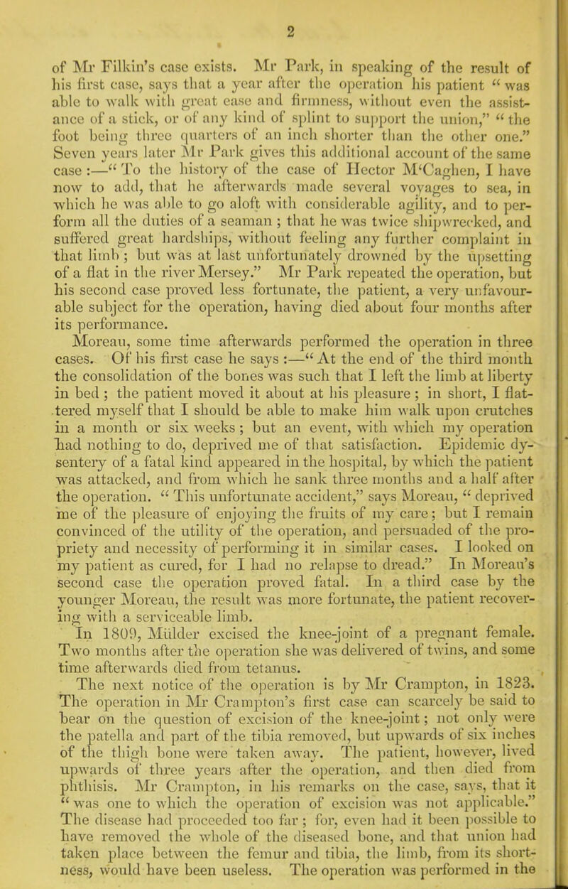 of ]Mi’ Filkin’s case exists. Mr Park, in speaking of the result of his first case, says that a year after the operation liis patient “ was able to walk with great ease and firmness, without even the assist- ance of a stick, or of any kind of S})lint to support the union,” “the foot being three quarters of an inch shorter than the other one.” Seven years later Mr Park gives this additional account of the same case :—“ To the history of the case of Hector M‘Caghen, I have now to add, that he afterwards made several voyages to sea, in which he was able to go aloft with considerable agility, and to per- form all the duties of a seaman ; that he was twice shipwrecked, and suffered great hardships, without feeling any further complaint in that limb ; but was at last unfortunately drowned by the upsetting of a flat in the river Mersey.” IMr Park repeated the operation, but his second case proved less fortunate, the patient, a very unfavour- able subject for the operation, having died about four months after its perfonnance. Moreau, some time afterwards performed the operation in three cases. Of his first case he says :—“At the end of the third month the consolidation of the bones was such that I left the limb at liberty in bed ; the patient moved it about at his pleasure ; in short, I flat- tered myself that I should be able to make him walk upon crutches in a month or six weeks ; but an event, with which my operation liad nothing to do, deprived me of that satisfaction. Epidemic dy- senteiy of a fatal kind appeared in the hospital, by which the patient was attacked, and from which he sank three months and a half after the operation. “ This unfortunate accident,” says Moreau, “ deprived 'me of the pleasure of enjoying the fruits of my cai’e; but I remain convinced of the utility of the operation, and persuaded of the pro- priety and necessity of performing it in similar cases. I looked on my patient as cured, for I had no relapse to dread.” In Moreau’s second case the operation proved fatal. In a third case by the younger Moreau, the result was more fortunate, the patient recover- ing with a serviceable limb. In 1809, Mulder excised the knee-joint of a pregnant female. Two months after the operation she \vas delivered of twins, and some time afterwards died from tetanus. The next notice of the operation is by Mr Crampton, in 1823. The operation in Mr Crampton’s first case can scarcely be said to bear on the question of excision of the knee-joint; not only were the patella and part of the tibia removed, but upwards of six inches of the thigh boire were taken away. The patient, however, lived upwards of three years after the operation, and then died from phthisis. Mr Crampton, in his remarks on the case, says, that it “ was one to which the operation of excision was not applicable.” The disease had proceeded too far ; for, even had it been possible to have removed the whole of the diseased bone, and that union had taken place between the femur and tibia, the lim ness, would have been useless. The operation was b, from its short- performed in the