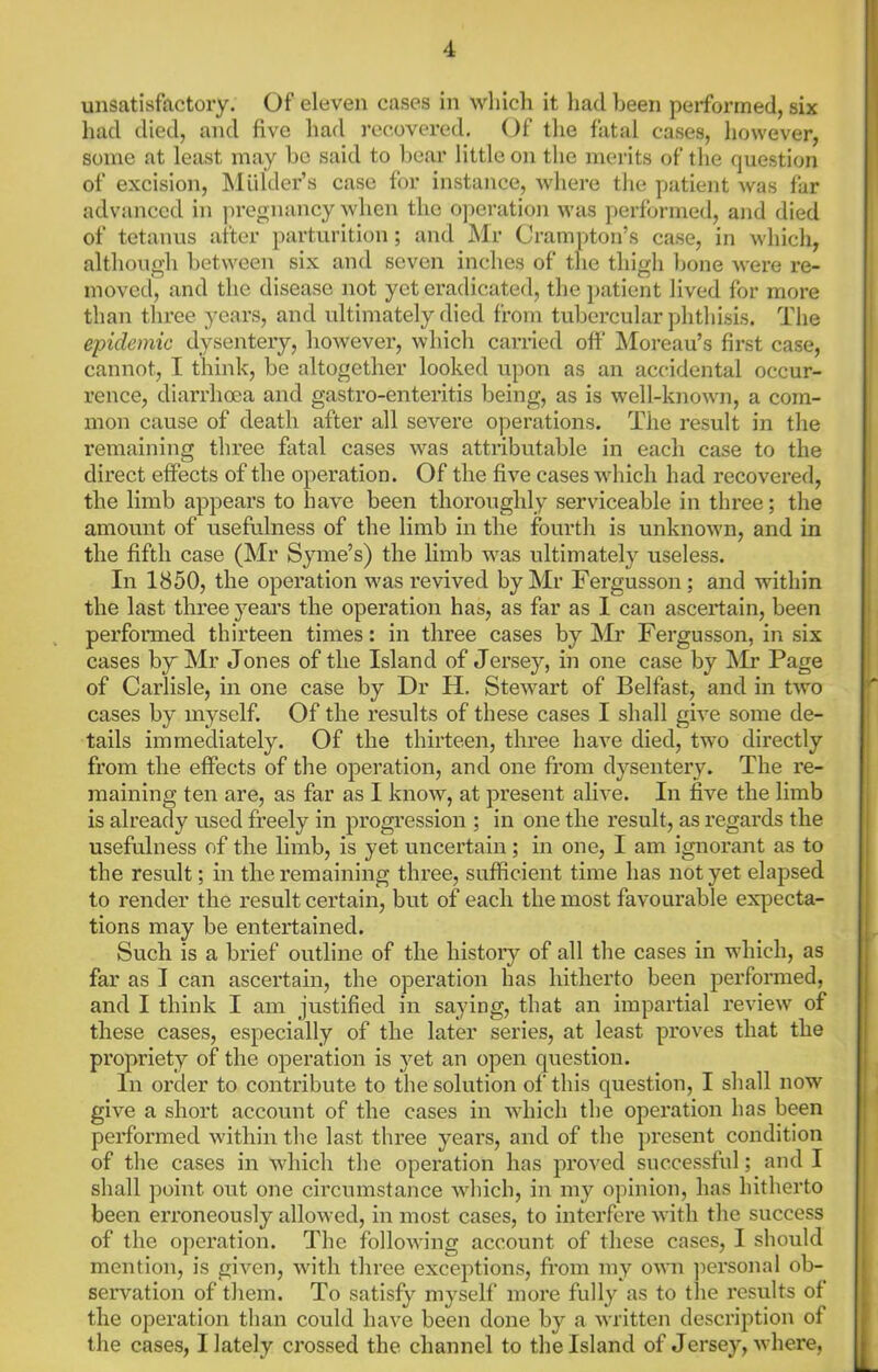 unsatisfactory. Of eleven cases in which it had been performed, six had died, and five had I’ecovered. Of the fatal cases, however, some at least may be said to bear little on the merits of the question of excision, Mulder’s case for instance, where the patient was far advanced in pregnancy when the operation was performed, and died of tetanus after parturition; and Mr Cranipton’s case, in which, although between six and seven inches of the thigh bone were re- moved, and the disease not yet eradicated, the ]>atient lived for more than three years, and vdtimately died from tubercular phthisis. The epidemic dysentery, however, which carried off Moreau’s first case, cannot, I think, be altogether looked upon as an accidental occur- rence, diarrhoea and gastro-enteritis being, as is well-known, a com- mon cause of death after all severe operations. The result in tlie remaining three fatal cases was attributable in each case to the direct effects of the operation. Of the five cases which had recovered, the limb appears to have been thoroughly serviceable in three; the amount of usefulness of the limb in the fourth is unknown, and in the fifth case (Mr Syme’s) the limb was ultimately useless. In 1850, the operation was revived by Mr Fergusson; and within the last three years the operation has, as far as 1 can ascertain, been perfonned thirteen times: in three cases by Mr Fergusson, in six cases b}T Mr Jones of the Island of Jersey, in one case by Mr Page of Carlisle, in one case by Dr H. Stewart of Belfast, and in two cases by myself. Of the results of these cases I shall give some de- tails immediately. Of the thirteen, three have died, two directly from the effects of the operation, and one from dysentery. The re- maining ten are, as far as I know, at present alive. In five the limb is already used freely in progression ; in one the result, as regards the usefulness of the limb, is yet uncertain; in one, I am ignorant as to the result; in the remaining three, sufficient time has not yet elapsed to render the result certain, but of each the most favourable expecta- tions may be entertained. Such is a brief outline of the history of all the cases in which, as far as I can ascertain, the operation has hitherto been performed, and I think I am justified in saying, that an impartial review of these cases, especially of the later series, at least proves that the propriety of the operation is yet an open question. In order to contribute to the solution of this question, I shall now give a short account of the cases in which the operation has been performed within the last three years, and of the present condition of the cases in which the operation has proved successful; and I shall point out one cii’cumstance which, in my opinion, has hitherto been erroneously allowed, in most cases, to interfere with the success of the oj)eration. The following account of these cases, I should mention, is given, with three exceptions, from my own ])ersonal ob- servation of them. To satisfy myself more fully as to tlie I’esults of the operation than could have been done by a written description of the cases, I lately crossed the channel to the Island of Jersey, where.