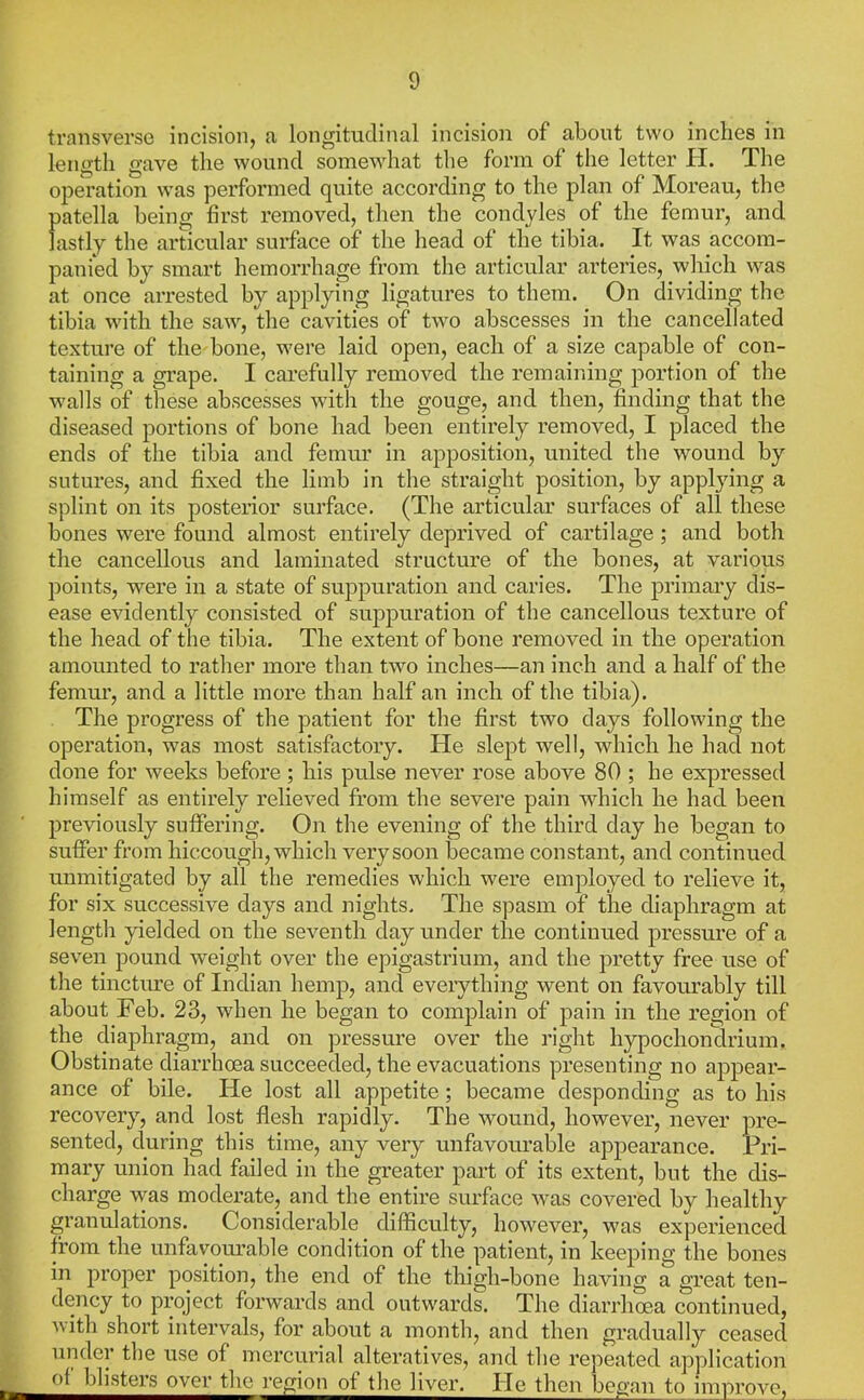 transverse incision, a longitudinal incision of about two indies in length gave the wound somewhat the form of the letter H. The operation was performed quite according to the plan of Moreau, the patella being first removed, then the condyles of the femur, and lastly the articular surface of the head of the tibia. It was accom- panied by smart hemorrhage from the articular arteries, which was at once arrested by applying ligatures to them. On dividing the tibia with the saw, the cavities of two abscesses in the cancellated texture of the bone, were laid open, each of a size capable of con- taining a grape. I carefully removed the remaining portion of the walls of these abscesses with the gouge, and then, finding that the diseased portions of bone had been entirely removed, I placed the ends of the tibia and femur in apposition, united the wound by sutures, and fixed the limb in the straight position, by applying a splint on its posterior surface. (The articular surfaces of all these bones were found almost entirely deprived of cartilage; and both the cancellous and laminated structure of the bones, at various points, were in a state of suppuration and caries. The primary dis- ease evidently consisted of suppuration of the cancellous texture of the head of the tibia. The extent of bone removed in the operation amomited to rather more than two inches—an inch and a half of the femur, and a little more than half an inch of the tibia). The progress of the patient for the first two days following the operation, was most satisfactory. He slept well, which he had not done for weeks before; his pulse never rose above 80 ; he expressed himself as entirely relieved from the severe pain which he had been previously suffering. On the evening of the third day he began to suffer from hiccough, which very soon became constant, and continued unmitigated by all the remedies which were employed to relieve it, for six successive days and nights. The spasm of the diaphragm at length yielded on the seventh day under the continued pressure of a seven pound weight over the epigastrium, and the pretty free use of the tincture of Indian hemp, and eveiything went on favourably till about Feb. 23, when he began to complain of pain in the region of the diaphragm, and on pressure over the right hypochondrium. Obstinate diarrhoea succeeded, the evacuations presenting no appear- ance of bile. He lost all appetite; became desponding as to his recovery, and lost flesh rapidly. The wound, however, never pre- sented, during this time, any very unfavourable appearance. Pri- mary union had failed in the greater part of its extent, but the dis- charge was moderate, and the entire surface was covered by healthy granulations. Considerable difficulty, however, was experienced from the unfavqui-abie condition of the patient, in keeping the bones in proper position, the end of the thigh-bone having a great ten- dency to project forwards and outwards. The diarrhoea continued, vith short intervals, for about a month, and then gradually ceased under the use of mercurial alteratives, and the repeated application of blisters over the region of the liver. He then began to improve.