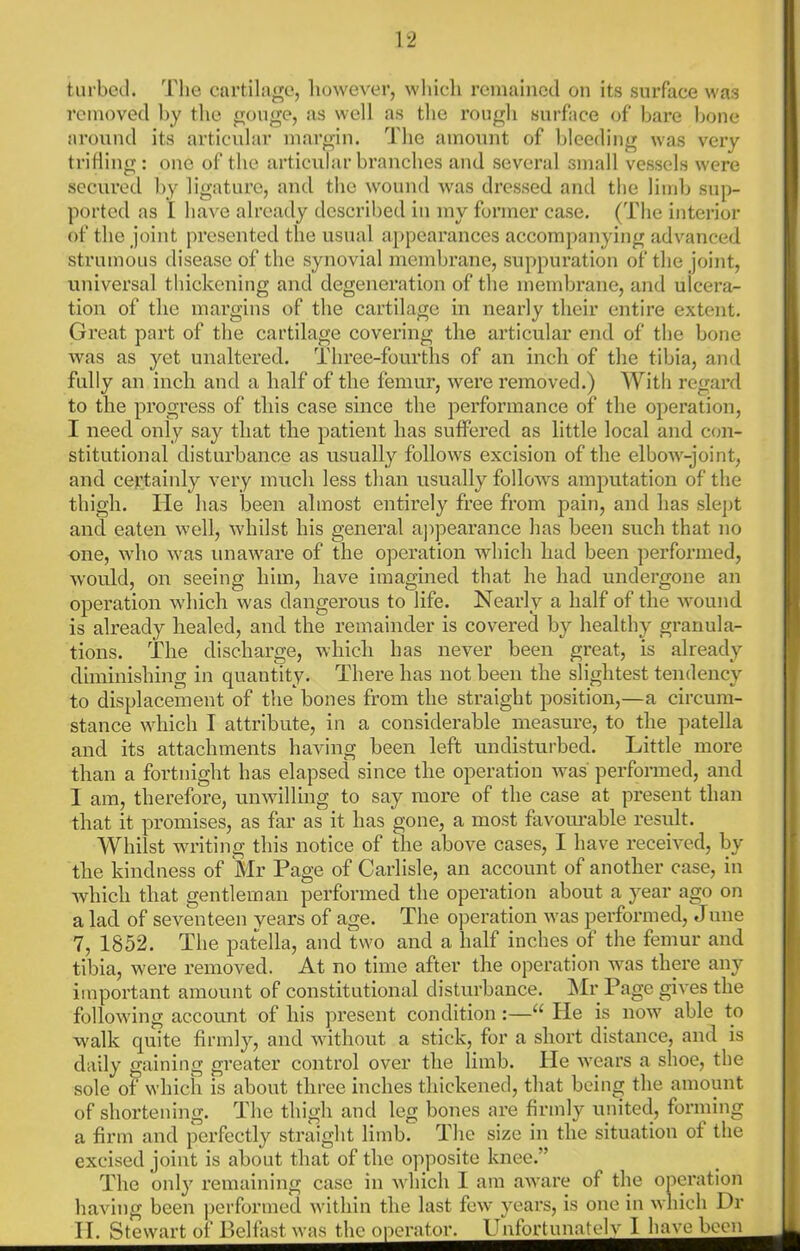 tm'bcil. I'lie cartilage, however, wliicli remained on its surface was removed by the gouge, as well as the rough surface of bare bone around its articular margin. The amount of bleeding was veiy tritiing: one of the articular branches and several small vessels wei*e secured by ligature, and the wouiul was dressed and the limb sup- ported ns I have already described in my former case. (The interior of the joint presented the usual ajtpearances accompanying advanced strumous disease of the synovial membrane, suppuration of the joint, universal thickening and degeneration of the membrane, and ulcera- tion of the margins of the cartilage in nearly their entire extent. Great part of the cartilage covering the articular end of the bone was as yet unaltered. Three-fourths of an inch of the tibia, and fully an inch and a half of the femur, were removed.) With regard to the progress of this case since the performance of the operation, I need only say that the patient has suffered as little local and con- stitutional disturbance as usually follows excision of the elbow-joint, and certainly very much less than usually follows amputation of the thigh. He has been almost entirely free from pain, and has sle])t and eaten well, whilst his general appearance has been such that no one, who was unaware of the operation which had been performed, would, on seeing him, have imagined that he had undergone an operation which was dangerous to life. Nearly a half of the wound is already healed, and the remainder is covered by healthy granula- tions. The discharge, which has never been great, is already diminishing in quantity. There has not been the slightest tendency to displacement of the bones from the straight position,—a circum- stance which I attribute, in a considerable measure, to the ])atella and its attachments having been left undisturbed. Little more than a fortnight has elapsed since the operation was performed, and I am, therefore, unwilling to say more of the case at present than that it promises, as far as it has gone, a most favourable result. Whilst writing this notice of the above cases, I have received, by the kindness of Mr Page of Carlisle, an account of another case, in Avhich that gentleman performed the operation about a year ago on a lad of seventeen years of age. The o))eration was performed, June 7, 1852. The patella, and two and a half inches of the femur and tibia, were removed. At no time after the operation was thm’e any important amount of constitutional disturbance. l\Ir Page gives the following account of his present condition :—“ He is now able to walk quite firmly, and without a stick, for a short distance, and is daily gaining greater control over the limb. He wears a shoe, the sole of which is about three inches thickened, that being the amount of shortening. The thigh and leg bones are firmly united, forming a firm and perfectly straight limb. The size in the situation of the excised joint is about that of the opposite knee.” The onl}'^ remaining case in which 1 am aware of the operation having been performed within the last few years, is one in wliich Dr ITStewar^j^Belfa^^va^h^perator