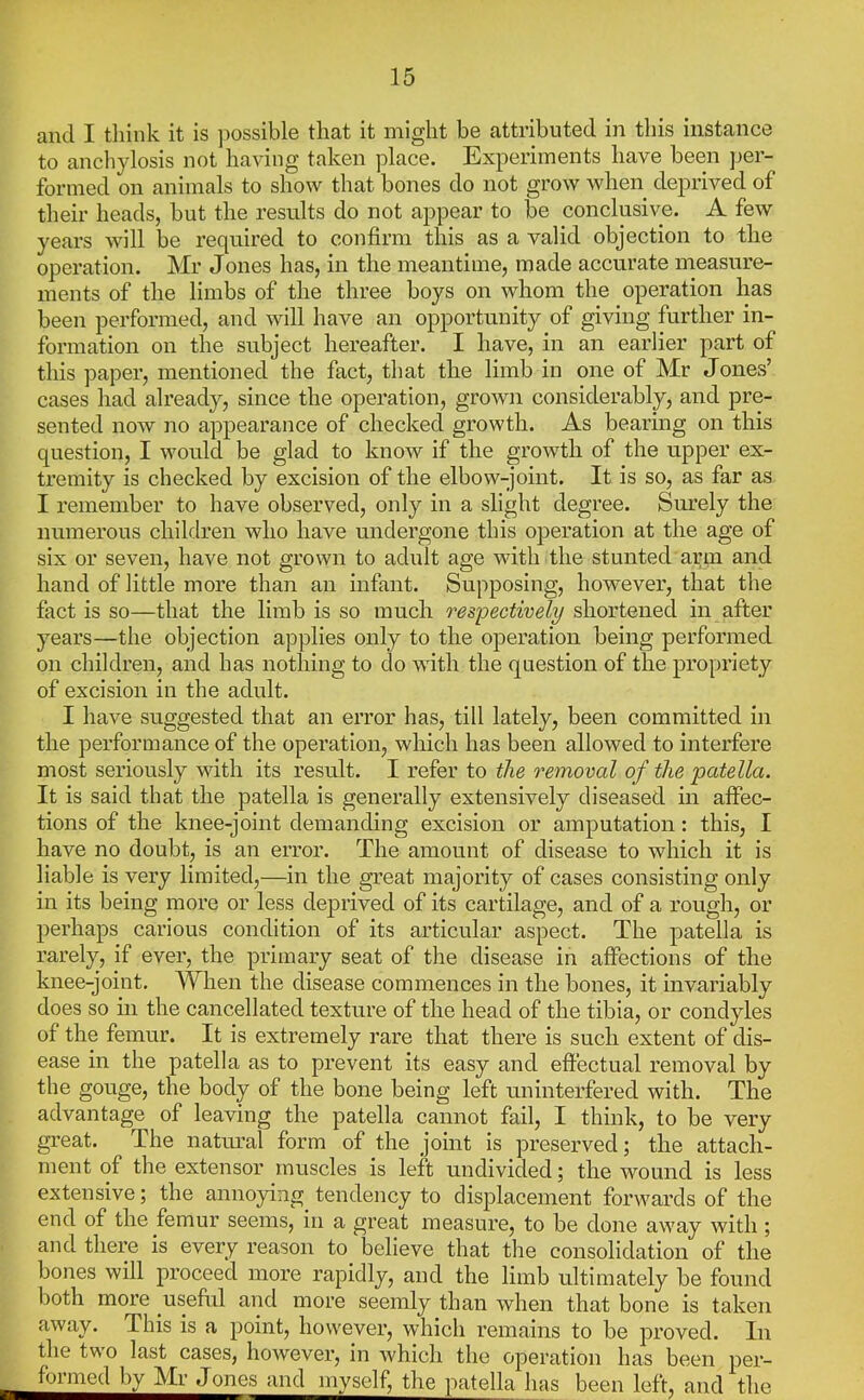 and I think it is jiossible that it might be attributed in this instance to anchylosis not having taken place. Experiments have been per- formed on animals to show that bones do not grow when deprived of their heads, but the results do not appear to be conclusive. A few years will be required to confirm this as a valid objection to the operation. Mr Jones has, in the meantime, made accurate measure- ments of the limbs of the three boys on whom the operation has been performed, and will have an opportunity of giving further in- formation on the subject hereafter. I have, in an earlier part of this paper, mentioned the fact, that the limb in one of Mr Jones’ cases had already, since the operation, grown considerably, and pre- sented now no appearance of checked growth. As bearing on this question, I would be glad to know if the growth of the upper ex- tremity is checked by excision of the elbow-joint. It is so, as far as I remember to have observed, only in a slight degree. Surely the numerous children who have undergone this operation at the age of six or seven, have not grown to adult age with the stunted arm and hand of little more than an infant. Supposing, however, that the fact is so—that the limb is so much respectively shortened in after years—the objection applies only to the operation being performed on children, and has nothing to do wdth the question of the propriety of excision in the adult. I have suggested that an error has, till lately, been committed in the performance of the operation, which has been allowed to interfere most seriously with its result. I refer to the removal of the patella. It is said that the patella is generally extensively diseased in affec- tions of the knee-joint demanding excision or amputation: this, I have no doubt, is an error. The amount of disease to which it is liable is very limited,—in the great majority of cases consisting only in its being more or less deprived of its cartilage, and of a rough, or perhaps carious condition of its articular aspect. The patella is rarely, if ever, the primary seat of the disease in affections of the knee-joint. When the disease commences in the bones, it invariably does so in the cancellated texture of the head of the tibia, or condyles of the femur. It is extremely rare that there is such extent of dis- ease in the patella as to prevent its easy and effectual removal by the gouge, the body of the bone being left uninterfered with. The advantage of leaving the patella cannot fail, I think, to be very gi-eat. The natimal form of the joint is preserved; the attach- ment of the extensor muscles is left undivided; the wound is less extensive; the annoying tendency to displacement forwards of the end of the femur seems, in a great measure, to be done away with; and there is every reason to^ believe that the consolidation of the bones will proceed more rapidly, and the limb ultimately be found both more useful and more seemly than when that bone is taken away. This is a point, however, which remains to be proved. In the two last cases, however, in which the operation has been per- formed by Mr Jones and myself, the patella has been left, and the