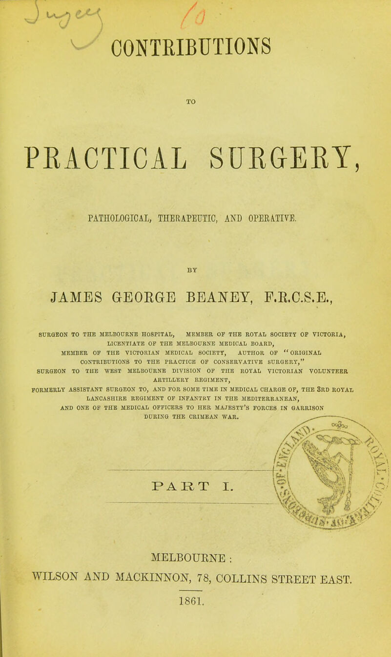 CONTRIBUTIONS TO PRACTICAL SURGERY, PATHOLOGICAL, THERAPEUTIC, AND OPERATIVE. BY JAMES GEORGE BEAJS'EY, F.R.GS.E. ) SURGEON TO THE MELBOURNE HOSPITAL, MEMBER OP THE ROYAL SOCIETY OP VICTORIA, LICENTIATE OP THE MELBOURNE MEDICAL BOARD, MEMBER OP THE VICTORIAN MEDICAL SOCIETY, AUTHOR OP “ORIGINAL CONTRIBUTIONS TO THE PRACTICE OP CONSERVATIVE SURGERY,” SURGEON TO THE WEST MELBOURNE DIVISION OP THE ROYAL VICTORIAN VOLUNTEER ARTILLERY REGIMENT, PORMBRLY ASSISTANT SURGEON TO, AND FOR SOME TIME IN MEDICAL CHARGE OP, THE 3RD ROYAL LANCASHIRE REGIMENT OF INFANTRY IN THE MEDITERRANEAN, AND ONE OF THE MEDICAL OFFICERS TO HER MAJESTY’S FORCES IN GARRISON MELBOURNE : WILSON AND MACKINNON, 78, COLLINS STREET EAST. 1861.