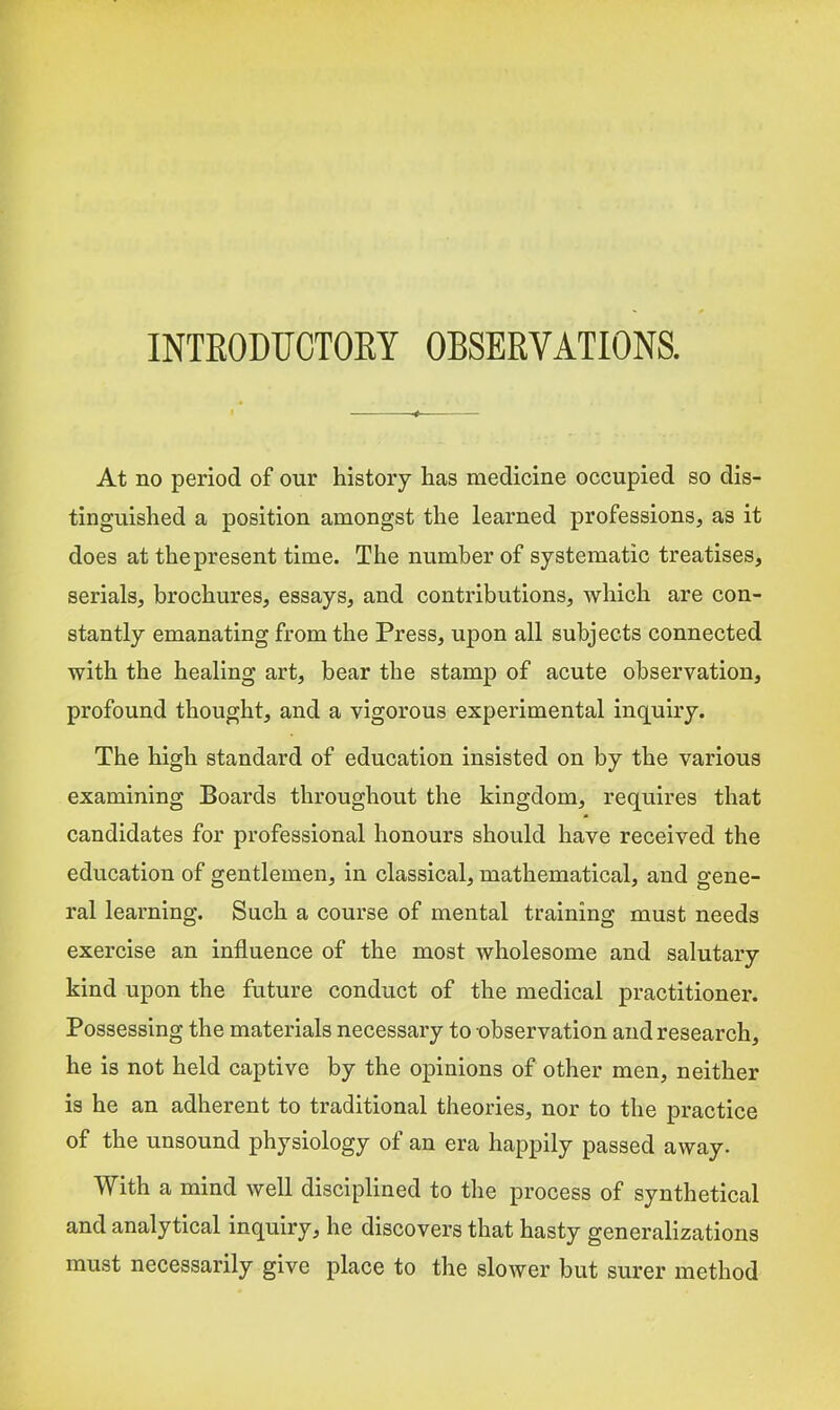 INTEODUCTOEY OBSEEVATIONS. At no period of our history has medicine occupied so dis- tinguished a position amongst the learned professions, as it does at the present time. The number of systematic treatises, serials, brochures, essays, and contributions, which are con- stantly emanating from the Press, upon all subjects connected with the healing art, bear the stamp of acute observation, profound thought, and a vigorous experimental inquiry. The high standard of education insisted on by the various examining Boards throughout the kingdom, requires that candidates for professional honours should have received the education of gentlemen, in classical, mathematical, and gene- ral learning. Such a course of mental training must needs exercise an influence of the most Avholesome and salutary kind upon the future conduct of the medical practitioner. Possessing the materials necessary to observation and research, he is not held captive by the opinions of other men, neither is he an adherent to traditional theories, nor to the practice of the unsound physiology of an era happily passed away. With a mind well disciplined to the process of synthetical and analytical inquiry, he discovers that hasty generalizations must necessarily give place to the slower but surer method