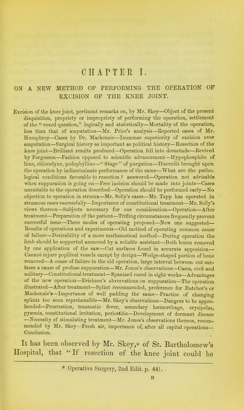 ON A NEW METHOD OF PERFORMING THE OPERATION OF EXCISION OF THE KNEE JOINT. Excision of the knee joint, pertinent remarks on, by Mr. Skey—Object of the present disquisition, propriety or impropriety of performing the operation, settlement of the “ vexed question,” logically and statistically—Mortality of the operation, less than that of amputation—Mr. Price’s analysis—Reported cases of Mr. Humphrey—Cases by Dr. Mackenzie—Immense superiority of excision over amputation—Surgical history as important as political history—Resection of the knee joint—Brilliant results produced—Operation fell into desuetude—Revived by Fergusson—Fashion opposed to scientific advancement—Hypophosphite of lime, chlorodyne, podophylline—“ Stage ” of purgation—Discredit brought upon the operation by indiscriminate performance of the same—What are the patho- logical conditions favorable to resection P answered—Operation not advisable when suppuration is going on—Free incision should be made into joints—Cases unsuitable to the operation described—Operation should be performed early—No objection to operation in struma—Mr. Solly’s cases—Mr. Tapp has operated in strumous cases successfully—Importance of constitutional treatment—Mr. Solly’s views thereon—Subjects necessary for our consideration—Operation—After treatment—Preparation of the patient—Trifling circumstances frequently prevent successful issue—Three modes of operating proposed—New one suggested— Results of operations and experiments—Old method of operating common cause of failure—Desirability of a more mathematical method—During operation the limb should be supported unmoved by a reliable assistant—Both bones removed by one application of the saw—Cut surfaces foimd in accurate apposition— Cannot injure popliteal vessels except by design—Wedge-shaped portion of bone removed—A cause of failure in the old operation, large interval between cut sur- faces a cause of profuse suppuration—Mr. Jones’s observations—Cases, civil and military—Constitutional treatment—Spaniard cured in eight weeks—Advantages of the new operation—Erichsen’s obvervations on suppuration—The operation illustrated—After treatment—Splint recommended, preference for Butcher’s or Mackenzie’s—Importance of well padding the same—Practice of changing splints too soon reprehensible—Mr. Skey’s observations—Dangers to be appre- hended—Prostration, traumatic fever, secondary haemorrhage, erysipelas, pyaemia, constitutional irritation, periostitis—Development of dormant disease —Necessity of stimulating treatment—Mr. Jones’s observations thereon, recom- mended by Mr. Skey—Fresh air, importance of, after all capital operations— Conclusion. It has been observed by Mr. Skey,* of St. Bartholomew’s Hospital, that If resection of the knee joint could be * Operative Surgery, 2nd Edit. p. 441. B