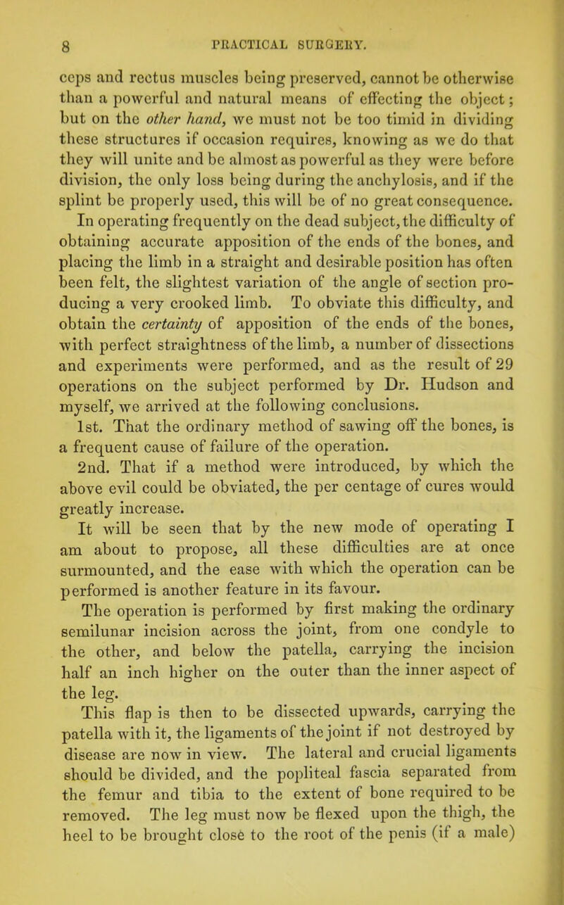 ceps and rectus muscles being preserved, cannot be otherwise than a powerful and natural means of effecting the object; but on the other hand, we must not be too timid in dividing these structures if occasion requires, knowing as we do that they will unite and be almost as powerful as they were before division, the only loss being during the anchylosis, and if the splint be properly used, this will be of no great consequence. In operating frequently on the dead subject, the difficulty of obtaining accurate apposition of the ends of the bones, and placing the limb in a straight and desirable position has often been felt, the slightest variation of the angle of section pro- ducing a very crooked limb. To obviate this difficulty, and obtain the certainty of apposition of the ends of the bones, with perfect straightness of the limb, a number of dissections and experiments were performed, and as the result of 29 operations on the subject performed by Dr. Hudson and myself, we arrived at the following conclusions. 1st. That the ordinary method of sawing off the bones, is a frequent cause of failure of the operation. 2nd. That if a method were introduced, by which the above evil could be obviated, the per centage of cures would greatly increase. It will be seen that by the new mode of operating I am about to propose, all these difficulties are at once surmounted, and the ease with which the operation can be performed is another feature in its favour. The operation is performed by first making the ordinary semilunar incision across the joint, from one condyle to the other, and below the patella, carrying the incision half an inch higher on the outer than the inner aspect of the leg. This flap is then to be dissected upwards, carrying the patella with it, the ligaments of the joint if not destroyed by disease are now in view. The lateral and crucial ligaments should be divided, and the popliteal fascia separated from the femur and tibia to the extent of bone required to be removed. The leg must noAV be flexed upon the thigh, the heel to be brought close to the root of the penis (if a male)