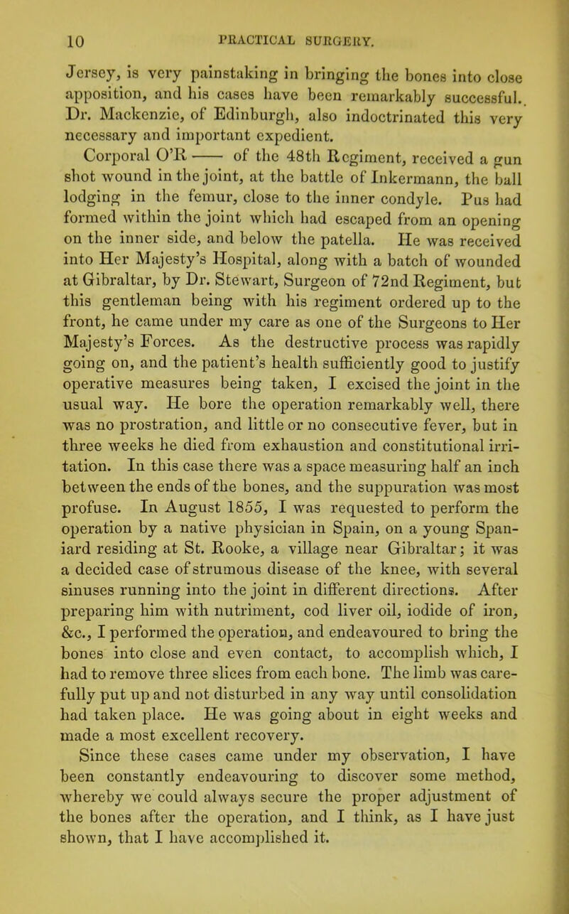 Jersey, is very painstaking in bringing the bones into close apposition, and his cases have been remarkably successful,. Dr. Mackenzie, of Edinburgh, also indoctrinated this very necessary and Important expedient. Corporal O’K of the 48th Regiment, received a gun shot wound in the joint, at the battle of Inkermann, the ball lodging in the femur, close to the inner condyle. Pus had formed within the joint which had escaped from an opening on the inner side, and below the patella. He was received into Her Majesty’s Hospital, along Avith a batch of Avounded at Gibraltar, by Dr. StCAvart, Surgeon of 72nd Regiment, but this gentleman being with his regiment ordered up to the front, he came under my care as one of the Surgeons to Her Majesty’s Forces. As the destructive process was rapidly going on, and the patient’s health sufficiently good to justify operative measures being taken, I excised the joint in the usual way. He bore the operation remarkably Avell, there was no prostration, and little or no consecutive fever, but in three weeks he died from exhaustion and constitutional irri- tation. In this case there was a space measuring half an inch between the ends of the bones, and the suppuration Avasmost profuse. In August 1855, I was requested to perform the operation by a native physician in Spain, on a young Span- iard residing at St. Rooke, a village near Gibraltar; it was a decided case of strumous disease of the knee, Avith several sinuses running into the joint in different directions. After preparing him with nutriment, cod liver oil, iodide of iron, &c., I performed the operation, and endeavoured to bring the bones into close and even contact, to accomplish Avhich, I had to remove three slices from each bone. The limb was care- fully put up and not disturbed in any Avay until consolidation had taken place. He Avas going about in eight Aveeks and made a most excellent recovery. Since these cases came under my observation, I have been constantly endeavouring to discoA^er some method, Avhereby we could always secure the proper adjustment of the bones after the operation, and I think, as I have just shoAvn, that I have accomjdished it.