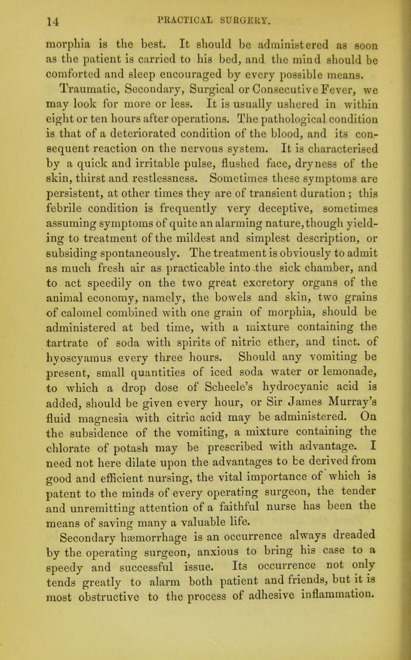 morplila is the best. It should be administered as soon as the patient is carried to his bed, and the mind should be comforted and sleep encouraged by every possible means. Traumatic, Secondary, Surgical or Consecutive Fever, we may look for more or less. It is usually ushered in within eight or ten hours after operations. Tiie pathological condition is that of a deteriorated condition of the blood, and its con- sequent reaction on the nervous system. It is characterised by a quick and irritable pulse, flushed face, dryness of the skin, thirst and restlessness. Sometimes these symptoms are persistent, at other times they are of transient duration ; this febrile condition is frequently very deceptive, sometimes assuming symptoms of quite an alanning nature,though yield- ing to treatment of the mildest and simplest description, or subsiding spontaneously. The treatment is obviously to admit as much fresh air as practicable intodhe sick chamber, and to act speedily on the two great excretory organs of the animal economy, namely, the bowels and skin, two grains of calomel combined with one grain of morphia, should be administered at bed time, with a mixture containing the tartrate of soda with spirits of nitric ether, and tinct. of hyoscyamus every three hours. Should any vomiting be present, small quantities of iced soda water or lemonade, to which a drop dose of Scheele’s hydrocyanic acid is added, should be given every hour, or Sir James Murray’s fluid magnesia with citric acid may be administered. On the subsidence of the vomiting, a mixture containing the chlorate of potash may be prescribed with advantage. I need not here dilate upon the advantages to be derived from good and efficient nursing, the vital importance of which is patent to the minds of every operating surgeon, the tender and unremitting attention of a faithful nurse has been the means of saving many a valuable life. Secondary haemorrhage is an occurrence always dreaded by the operating surgeon, anxious to bring his case to a speedy and successful issue. Its occurrence not only tends greatly to alarm both patient and friends, but it is most obstructive to the process of adhesive inflammation.