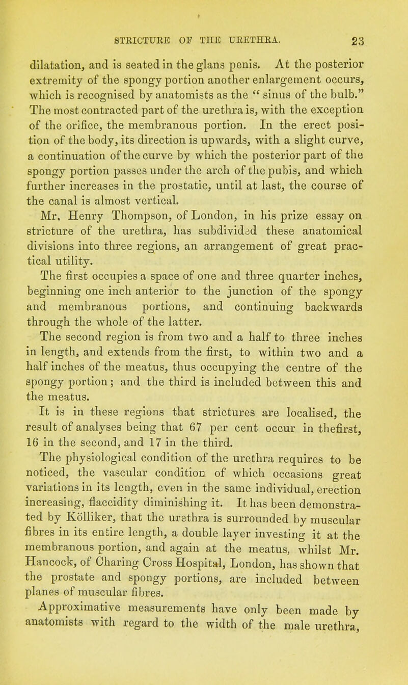 dilatation, and is seated in the glans penis. At the posterior extremity of the spongy portion another enlargement occurs, which is recognised by anatomists as the sinus of the bulb.” The most contracted part of the urethra is, with the exception of the orifice, the membranous portion. In the erect posi- tion of the body, its direction is upwards, with a slight curve, a continuation of the curve by which the posterior part of the spongy portion passes under the arch of the pubis, and which further increases in the prostatic, until at last, the course of the canal is almost vertical. Mr, Henry Thompson, of London, in his prize essay on stricture of the urethra, has subdivided these anatomical divisions into three regions, an arrangement of great prac- tical utility. The first occupies a space of one and three quarter inches, beginning one inch anterior to the junction of the spongy and membranous portions, and continuing backwards through the whole of the latter. The second region is from two and a half to three inches in length, and extends from the first, to within two and a half inches of the meatus, thus occupying the centre of the spongy portion; and the third is included between this and the meatus. It is in these regions that strictures are localised, the result of analyses being that 67 per cent occur in thefirst, 16 in the second, and 17 in the third. The physiological condition of the urethra requires to be noticed, the vascular condition of which occasions great variations in its length, even in the same individual, erection increasing, flaccidity diminishing it. It has been demonstra- ted by Kolliker, that the urethra is surrounded by muscular fibres in its entire length, a double layer investing it at the membranous portion, and again at the meatus, whilst Mr. Hancock, of Charing Cross Hospital, London, has shown that the prostate and spongy portions, are included between planes of muscular fibres. Approximative measurements have only been made by anatomists with regard to the width of the male urethra.