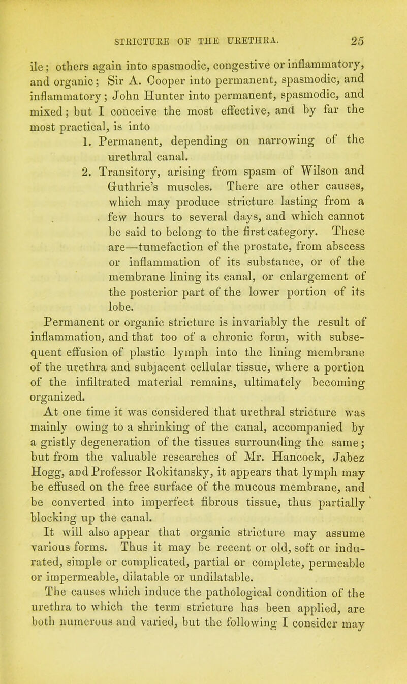 lie; others again into spasmodic, congestive or inflammatory, and organic; Sir A. Cooper into permanent, spasmodic, and inflammatory; John Hunter into permanent, spasmodic, and mixed; but I conceive the most effective, and by far the most practical, is into 1. Permanent, depending on narrowing of the urethral canal. 2. Transitory, arising from spasm of Wilson and Guthrie’s muscles. There are other causes, which may produce stricture lasting from a . few hours to several days, and which cannot be said to belong to the first category. These are—tumefaction of the prostate, from abscess or inflammation of its substance, or of the membrane lining its canal, or enlargement of the posterior part of the lower portion of its lobe. Permanent or organic stricture is invariably the result of inflammation, and that too of a chronic form, with subse- quent effusion of plastic lymph into the lining membrane of the urethra and subjacent cellular tissue, where a portion of the infiltrated material remains, ultimately becoming organized. At one time it was considered that urethral stricture was mainly owing to a shrinking of the canal, accompanied by a gristly degeneration of the tissues surrounding the same; but from the valuable researches of Mr. Hancock, Jabez Hogg, and Professor Rokitansky, it appears that lymph may be effused on the free surface of the mucous membrane, and be converted into imperfect fibrous tissue, thus partially' blocking up the canal. It will also appear that organic stricture may assume various forms. Thus it may be recent or old, soft or indu- rated, simple or complicated, partial or complete, permeable or impermeable, dilatable or undilatable. The causes which induce the pathological condition of the urethra to which the term stricture has been applied, are both numerous and varied, but the following I consider may