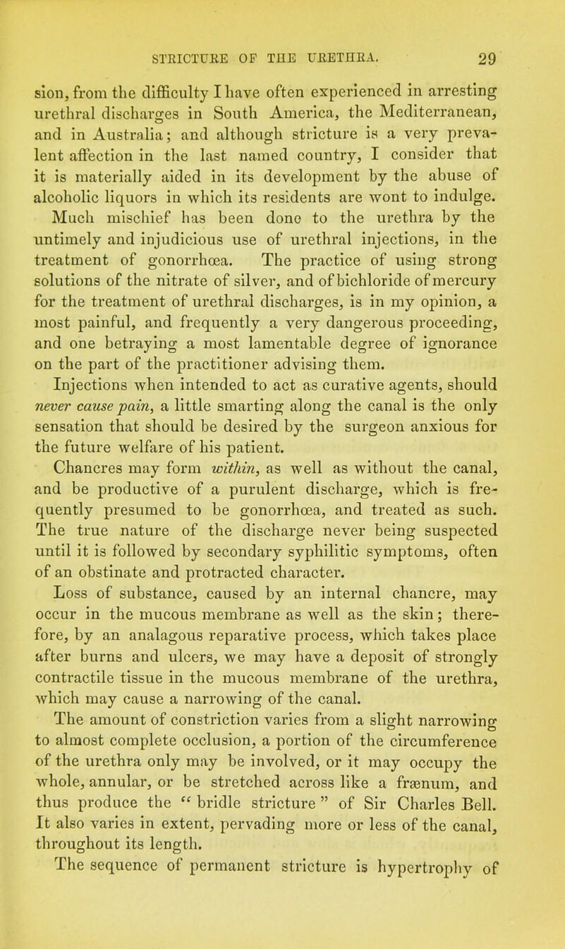 slon, from the difficulty I have often experienced in arresting urethral discharges in South America, the Mediterranean, and in Australia; and although stricture is a very preva- lent affection in the last named country, I consider that it is materially aided in its development by the abuse of alcoholic liquor’s in which its residents are wont to indulge. Much mischief has been done to the urethra by the untimely and injudicious use of urethral injections, in the treatment of gonorrhoea. The practice of using strong solutions of the nitrate of silver', and of bichloride of mercury for the treatment of urethral discharges, is in my opinion, a most painful, and frequently a very dangerous proceeding, and one betraying a most lamentable degree of ignorance on the part of the practitioner advising them. Injections when intended to act as curative agents, should never cause ■pain, a little smarting along the canal is the only sensation that should be desired by the surgeon anxious for the future welfare of his patient. Chancres may form within, as well as without the canal, and be productive of a purulent discharge, which is fre- quently presumed to be gonorrhoea, and treated as such. The true nature of the discharge never being suspected until it is followed by secondary syphilitic symptoms, often of an obstinate and protracted character. Loss of substance, caused by an internal chancre, may occur in the mucous membrane as well as the skin; there- fore, by an analagous reparative process, which takes place after burns and ulcers, we may have a deposit of strongly contractile tissue in the mucous membrane of the urethra, which may cause a narrowing of the canal. The amount of constriction varies from a slight narrowing to almost complete occlusion, a portion of the circumference of the urethra only may be involved, or it may occupy the whole, annular, or be stretched across like a fraenum, and thus produce the bridle stricture ” of Sir Charles Bell. It also varies in extent, pervading more or less of the canal, throughout its length. The sequence of permanent stricture is hypertrophy of