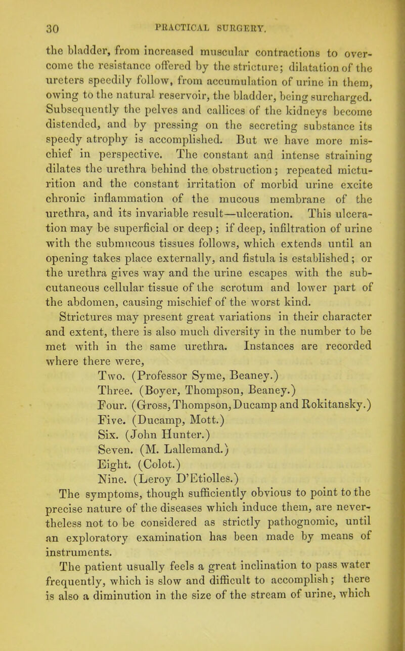 the bladder, from increased muscular contractions to over- come the resistance offered by the stricture; dilatation of the ureters speedily follow, from accumulation of urine in them, owing to the natural reservoir, the bladder, being surcharged. Subsequently the pelves and callices of the kidneys become distended, and by pressing on the secreting substance its speedy atrophy is accomplished. But we have more mis- chief in perspective. The constant and intense straining dilates the urethra behind the obstruction; repeated mictu- rition and the constant irritation of morbid urine excite chronic inflammation of the mucous membrane of the urethra, and its invariable result—ulceration. This ulcera- tion may be superficial or deep ; if deep, infiltration of urine with the submucous tissues follows, which extends until an opening takes place externally, and fistula is established; or the urethra gives way and the urine escapes with the sub- cutaneous cellular tissue of the scrotum and lower part of the abdomen, causing mischief of the worst kind. Strictures may present great variations in their character and extent, there is also much diversity in the number to be met with in the same urethra. Instances are recorded where there were. Two. (Professor Syme, Beaney.) Three. (Boyer, Thompson, Beaney.) Pour. (Gross, Thompson,Ducamp and Rokitansky.) Five. (Ducamp, Mott.) Six. (John Hunter.) Seven. (M. Lallemand.) Eight. (Colot.) Nine. (Leroy D’Etiolles.) The symptoms, though sufficiently obvious to point to the precise nature of the diseases which induce them, are never- theless not to be considered as strictly pathognomic, until an exploratory examination has been made by means of instruments. The patient usually feels a great inclination to pass water frequently, which is slow and difficult to accomplish; there is also a diminution in the size of the stream of urine, which