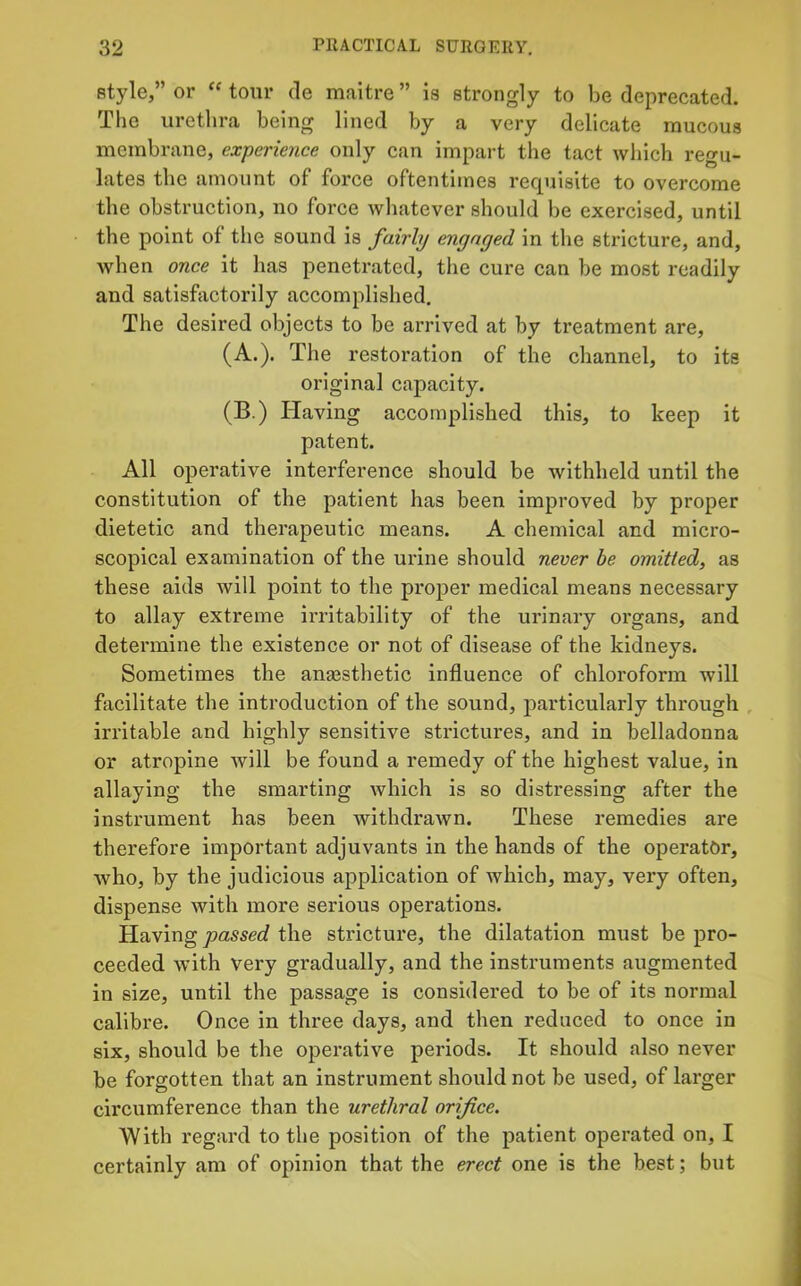 style,” or “ tour de maitre ” is strongly to be deprecated. The urethra being lined by a very delicate raucous meinbrane, experience only can impart the tact which regu- lates the amount of force oftentimes recpaisite to overcome the obstruction, no force whatever should be exercised, until the point of tlie sound is fairly engaged in the stricture, and, Avhen once it has penetrated, the cure can be most readily and satisfiictorily accomplished. The desired objects to be arrived at by treatment are, (A.). The restoration of the channel, to its original capacity. (B.) Having accomplished this, to keep it patent. All operative interference should be withheld until the constitution of the patient has been improved by proper dietetic and therapeutic means. A chemical and micro- scopical examination of the urine should never he omitted, as these aids will point to the proper medical means necessary to allay extreme ix’ritability of the urinary organs, and determine the existence or not of disease of the kidneys. Sometimes the anaesthetic influence of chloroform will facilitate the introduction of the sound, particularly through , irritable and highly sensitive strictures, and in belladonna or atropine will be found a remedy of the highest value, in allaying the smarting which is so disti’essing after the instrument has been withdrawn. These remedies are therefore important adjuvants in the hands of the operator, who, by the judicious application of which, may, very often, dispense with more serious operations. Having the stricture, the dilatation must be pro- ceeded with very gradually, and the instruments augmented in size, until the passage is considered to be of its normal calibre. Once in three days, and then reduced to once in six, should be the operative periods. It should also never be forgotten that an instrument should not be used, of larger circumference than the urethral orifice. With regard to the position of the patient operated on, I certainly am of opinion that the erect one is the best; but