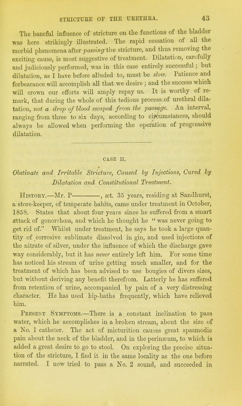 The baneful influence of stricture on -the functions of the bladder was here strikingly illustrated. The rapid cessation of all the morbid phenomena after jsassiwp the stricture, and thus removing the exciting cause, is most suggestive of treatment. Dilatation, carefully and judiciously performed, was in this case entirely successful; but dilatation, as I have before alluded to, must be slow. Patience and forbearance will accomplish all that we desire ; and the success which •will crown our efforts will amply repay us. It is worthy of re- mark, that during the whole of this tedious process .of urethral dila- tation, not a drojo of hlood escaped from, the passage. An interval, ranging from three to six days, according to circumstances, should always be allowed when performing the operation of progressive dilatation. CASE II. Obstinate and Irritable Stricture, Caused by Injections, Cured by Dilatation and Constitutional Treatment. History.—Mr. P , aet. 35 years, residing at Sandhurst, a store-keeper, of temperate habits, came under treatment in October, 1858. States that about four years since he suffered from a smart attack of gonori’hoea, and which he thought he “ was never going to get rid of.” Whilst under treatment, he says he took a large quan- tity of corrosive sublimate dissolved in gin, and used injections of the nitrate of silver, under the influence of which the discharge gave way considerably, but it has never entirely left him. For some time has noticed his stream of urine getting much smaller, and for the treatment of which has been advised to use bougies of divers sizes, but without deriving any benefit therefrom. Latterly he has suffered from retention of urine, accompanied by pain of a very distressing character. He has used hip-baths frequently, which have relieved him. Present Symptoms.—There is a constant inclination to pass water, which he accomplishes in a broken stream, about the size of a No. 1 catheter. The act of micturition causes great spasmodic pain about the neck of the bladder, and in the perinseum, to which is added a great desire to go to stool. On exploring the precise situa- tion of the stricture, I And it in the same locality as the one before narrated. I now tried to pass a No. 2 sound, and succeeded in