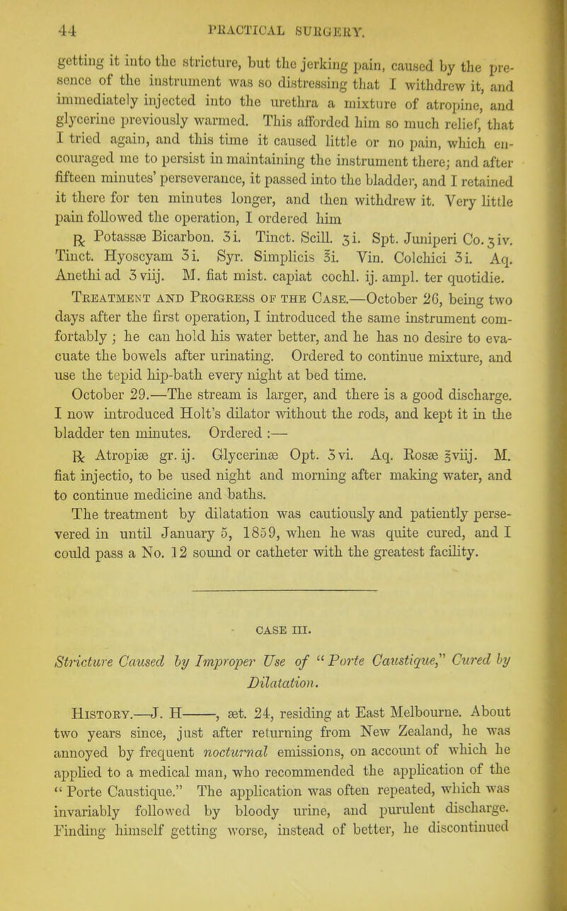 getting it into the stricture, but the jerking jjuin, caused by the pre- sence of the instrument was so distressing that I withdrew it, and immediately injected into the urethra a mixture of atropine’ and glycerine previously warmed. This afforded him so much relief, that I tried again, and this time it caused little or no pain, which en- couraged me to persist in maintaining the instrument there; and after fifteen minutes’ perseverance, it passed into the bladder, and I retained it there for ten minutes longer, and then withdrew it. Very little pain followed the operation, I ordered him p;. Potasses Bicarbon. 3i. Tinct. SciU. 3L Spt. Juniperi Co.5iv, Tinct. Hyoscyam 5i. Syr. Simplicis 5i. Vin. Colchici 5i. Aq. Anethi ad 3 viij. M. fiat mist, capiat cochl. ij. ampl. ter quotidie. Tekatment and Peogeess of the Case.—October 26, being two days after the first operation, I introduced the same instrument com- fortably ; he can hold his water better, and he has no desire to eva- cuate the bowels after urinating. Ordered to continue mixture, and use the tepid hip-bath every night at bed time. October 29.—The stream is larger, and there is a good discharge. I now introduced Holt’s dilator mthout the rods, and kept it in the bladder ten minutes. Ordered :— R Atropiae gr. ij. Glycerinae Opt. 3vi. Aq. Rosae |viij. M. fiat injectio, to be used night and mornmg after making water, and to continue medicine and baths. The treatment by dilatation was cautioixsly and patiently perse- vered in until January 5, 1859, when he was quite cured, and I could pass a No. 12 sound or catheter with the greatest facility. CASE III. Stricture Caused hy ImproiJer Use of “ Porte Caustiquef Cured by Dilatation. Histoey.—J. H , set. 24, residing at East Melbourne. About two years since, just after returning from New Zealand, he was annoyed by frequent nocturnal emissions, on accoiuit of which he applied to a medical man, who recommended the application of the “ Porte Caustique.” The application was often repeated, which was invariably followed by bloody urine, and purulent discharge. Finding himself getting worse, instead of better, he discontinued