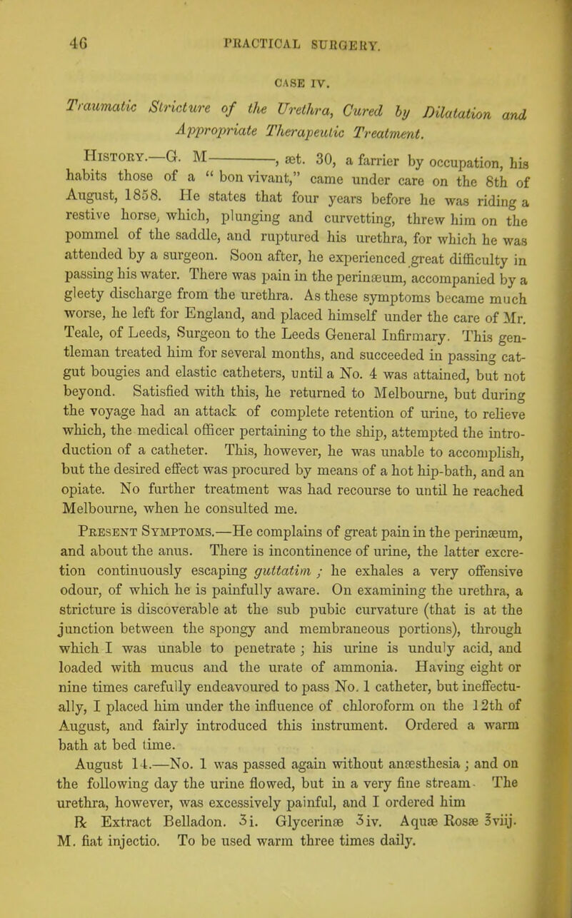 4G PKACTICAL SUJiaERY. CASE IV. Traumatic Stricture of the Urethra, Cured hy Dilatation and Ajjj^ropriate Therapeutic Treatment. History.—G. M- —I—, aet. 30, a farrier by occupation, his habits those of a “ bon vivant,” came under care on the 8th of August, 18o8. He states that four years before he was riding a restive horse, which, plunging and curvetting, threw him on the pommel of the saddle, and ruptured his urethra, for which he was attended by a surgeon. Soon after, he experienced great difficulty in passing his water. There was pain in the perinaeum, accompanied by a gleety discharge from the urethra. As these symptoms became much worse, he left for England, and placed himself under the care of Mr. Teale, of Leeds, Surgeon to the Leeds General Infirmary. This gen- tleman treated him for several months, and succeeded in passing cat- gut bougies and elastic catheters, until a No. 4 was attained, but not beyond. Satisfied with this, he returned to Melbourne, but during the voyage had an attack of complete retention of urine, to relieve which, the medical officer pertaining to the ship, attempted the intro- duction of a catheter. This, however, he was unable to accomplish, but the desired effect was procured by means of a hot hip-bath, and an opiate. No further treatment was had recourse to until he reached Melbourne, when he consulted me. Present Symptoms.—He complains of great pain in the perinaeum, and about the anus. There is incontinence of urine, the latter excre- tion continuously escaping guttatim ; he exhales a very offensive odour, of which he is painfully aware. On examining the urethra, a stricture is discoverable at the sub pubic curvature (that is at the junction between the spongy and membraneous portions), through which I was unable to penetrate ; his urine is unduly acid, and loaded with mucus and the urate of ammonia. Having eight or nine times carefully endeavoured to pass No. 1 catheter, but ineffectu- ally, I placed him under the influence of chloroform on the 12th of August, and fairly introduced this instrument. Ordered a warm bath at bed time. August 14.—No. 1 was passed again without antesthesia; and on the following day the urine flowed, but in a very fine stream- The urethra, however, was excessively painful, and I ordered him R Extract Belladon. 3i. Glycerin® 3iv. Aqu® Ros® Sviij. M. fiat injectio. To be used warm three times daily.