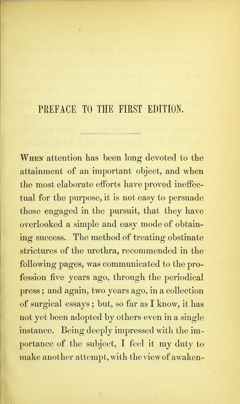 PREFACE TO THE FIRST EDITION. When attention has been long devoted to the attainment of an important object, and when the most elaborate efforts have proved ineffec- tual for the purpose, it is not easy to persuade those engaged in the pursuit, that they have overlooked a simple and easy mode of obtain- ing success. The method of treating obstinate strictures of the urethra, recommended in the following pages, was communicated to the pro- fession five years ago, through the periodical press; and again, two years ago, in a collection of surgical essays ; hut, so far as I know, it has not yet been adopted by others even in a single instance. Being deeply impressed with the im- portance of the subject, I feel it my duty to make another attempt , with the view of awaken-