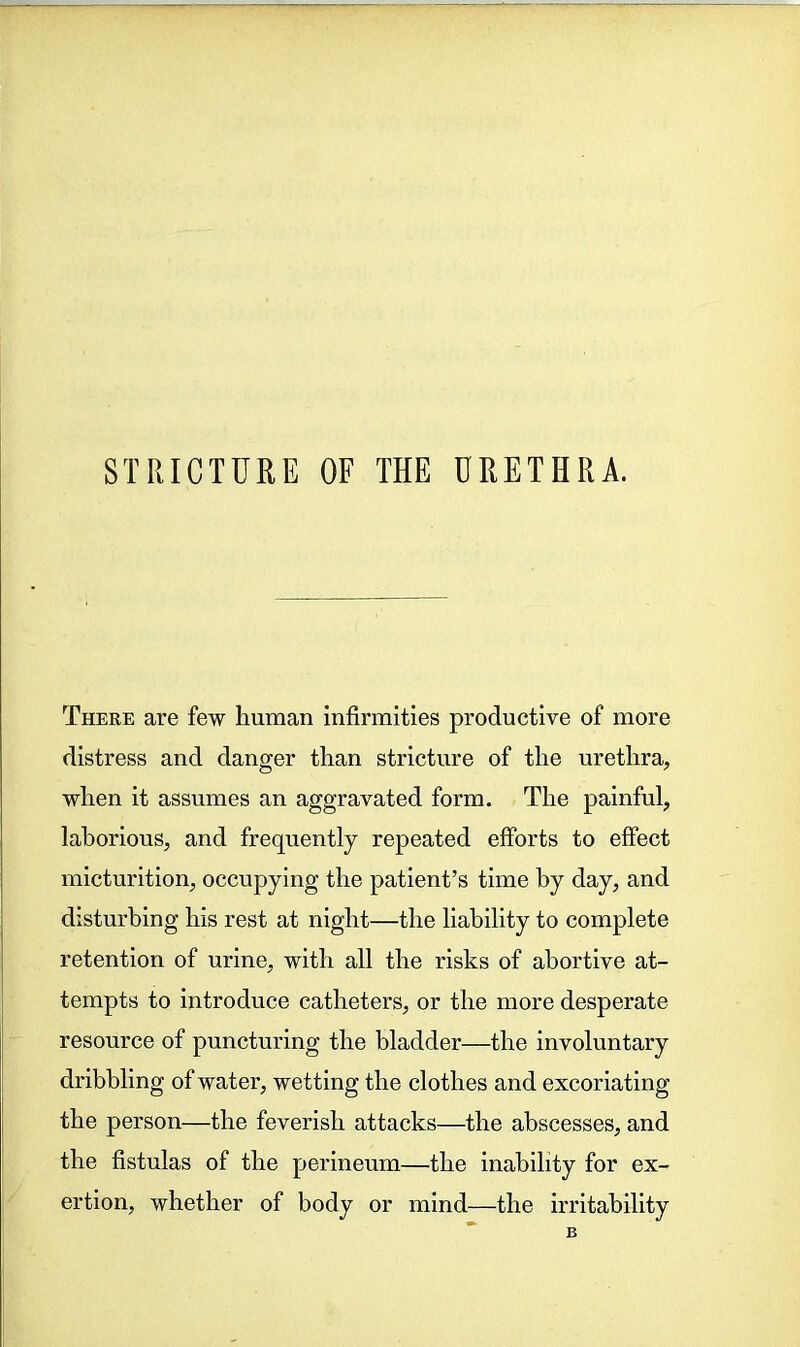 There are few human infirmities productive of more distress and danger than stricture of the urethra, when it assumes an aggravated form. The painful, laborious, and frequently repeated efforts to effect micturition, occupying the patient’s time by day, and disturbing his rest at night—the liability to complete retention of urine, with all the risks of abortive at- tempts to introduce catheters, or the more desperate resource of puncturing the bladder—the involuntary dribbling of water, wetting the clothes and excoriating the person—the feverish attacks—the abscesses, and the fistulas of the perineum—the inability for ex- ertion, whether of body or mind—the irritability B