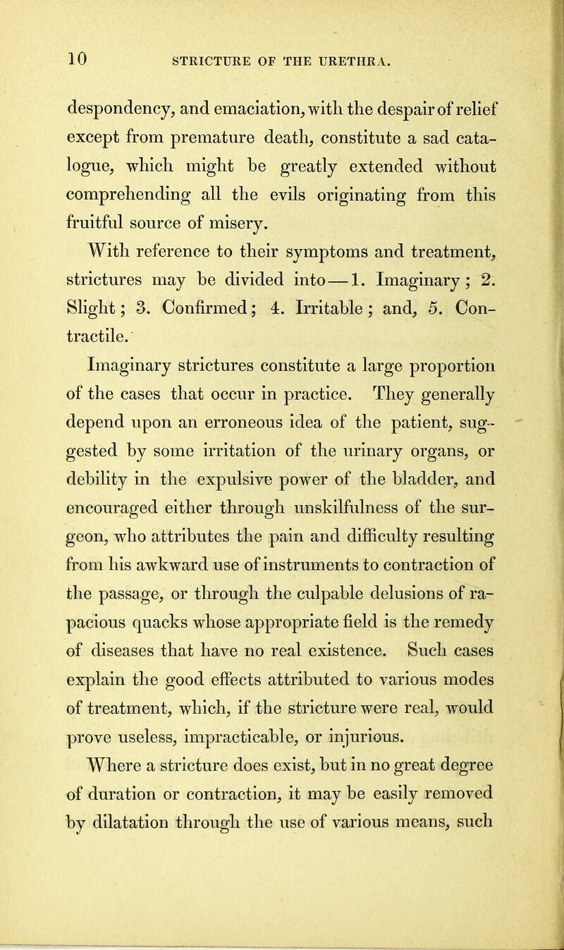 despondency, and emaciation, with the despair of relief except from premature death, constitute a sad cata- logue, which might be greatly extended without comprehending all the evils originating from this fruitful source of misery. With reference to their symptoms and treatment, strictures may be divided into—1. Imaginary; 2. Slight; 3. Confirmed; 4. Irritable; and, 5. Con- tractile. Imaginary strictures constitute a large proportion of the cases that occur in practice. They generally depend upon an erroneous idea of the patient, sug- gested by some irritation of the urinary organs, or debility in the expulsive power of the bladder, and encouraged either through unskilfulness of the sur- geon, who attributes the pain and difficulty resulting from his awkward use of instruments to contraction of the passage, or through the culpable delusions of ra- pacious quacks whose appropriate field is the remedy of diseases that have no real existence. Such cases explain the good effects attributed to various modes of treatment, which, if the stricture were real, would prove useless, impracticable, or injurious. Where a stricture does exist, but in no great degree of duration or contraction, it may be easily removed by dilatation through the use of various means, such