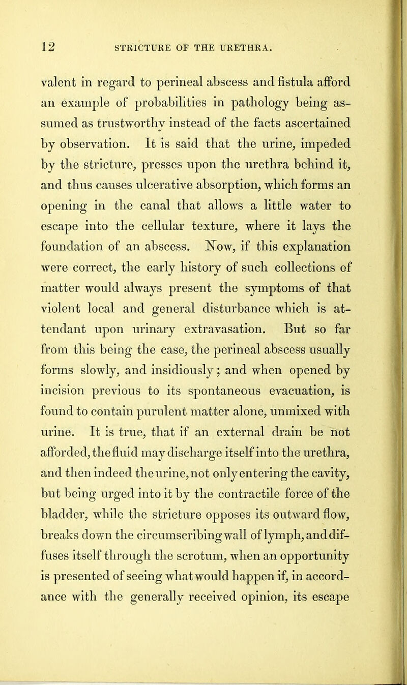 valent in regard to perineal abscess and fistula afford an example of probabilities in patliology being as- sumed as trustworthy instead of the facts ascertained by observation. It is said that the urine, impeded by the stricture, presses upon the urethra behind it, and thus causes ulcerative absorption, which forms an opening in the canal that allows a little water to escape into the cellular texture, where it lays the foundation of an abscess, hfow, if this explanation were correct, the early history of such collections of matter would always present the symptoms of that violent local and general disturbance which is at- tendant upon urinary extravasation. But so far from this being the case, the perineal abscess usually forms slowly, and insidiously; and when opened by incision previous to its spontaneous evacuation, is found to contain purulent matter alone, unmixed with urine. It is true, that if an external drain be not afforded, the fluid may discharge itself into the urethra, and then indeed the urine, not only entering the cavity, but being urged into it by the contractile force of the bladder, while the stricture opposes its outward flow, breaks down the circumscribing wall of lymph, and dif- fuses itself through the scrotum, when an opportunity is presented of seeing what would happen if, in accord- ance with the generally received opinion, its escape