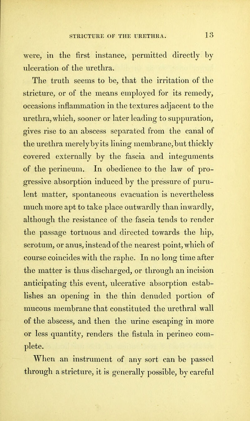 were, in the first instance, permitted directly by ulceration of the urethra. The truth seems to be, that the irritation of the stricture, or of the means employed for its remedy, occasions inflammation in the textures adjacent to the urethra, which, sooner or later leading to suppuration, gives rise to an abscess separated from the canal of the urethra merely by its lining membrane, but thickly covered externally by the fascia and integuments of the perineum. In obedience to the law of pro- gressive absorption induced by the pressure of puru- lent matter, spontaneous evacuation is nevertheless much more apt to take place outwardly than inwardly, although the resistance of the fascia tends to render the passage tortuous and directed towards the hip, scrotum, or anus, instead of the nearest point, which of course coincides with the raphe. In no long time after the matter is thus discharged, or through an incision anticipating this event, ulcerative absorption estab- lishes an opening in the thin denuded portion of mucous membrane that constituted the urethral wall of the abscess, and then the urine escaping in more or less quantity, renders the fistula in perineo com- plete. When an instrument of any sort can be passed through a stricture, it is generally possible, by careful