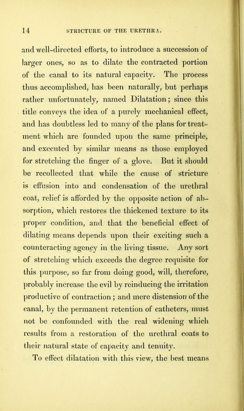 and well-directed efforts, to introduce a succession of larger ones, so as to dilate the contracted portion of the canal to its natural capacity. The process thus accomplished, has been naturally, but perhaps rather unfortunately, named Dilatation; since this title conveys the idea of a purely mechanical effect, and has doubtless led to many of the plans for treat- ment which are founded upon the same principle, and executed by similar means as those employed for stretching the finger of a glove. But it should be recollected that while the cause of stricture is effusion into and condensation of the urethral coat, relief is afforded by the opposite action of ab- sorption, which restores the thickened texture to its proper condition, and that the beneficial effect of dilating means depends upon their exciting such a counteracting agency in the living tissue. Any sort of stretching which exceeds the degree requisite for this purpose, so far from doing good, will, therefore, probably increase the evil by reinducing the irritation productive of contraction ; and mere distension of the canal, by the permanent retention of catheters, must not be confounded with the real widening which results from a restoration of the urethral coats to their natural state of capacity and tenuity. To effect dilatation with this view, the best means