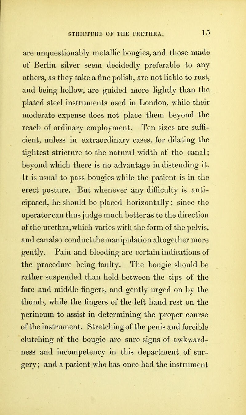 are unquestionably metallic bougies, and those made of Berlin silver seem decidedly preferable to any others, as they take a fine polish, are not liable to rust, and being hollow, are guided more lightly than the plated steel instruments used in London, while their moderate expense does not place them beyond the reach of ordinary employment. Ten sizes are suffi- cient, unless in extraordinary cases, for dilating the tightest stricture to the natural width of the canal; beyond which there is no advantage in distending it. It is usual to pass bougies while the patient is in the erect posture. But whenever any difficulty is anti- cipated, he should be placed horizontally; since the operator can thus judge much better as to the direction of the urethra, which varies with the form of the pelvis, and canalso conduct the manipulation altogether more gently. Pain and bleeding are certain indications of the procedure being faulty. The bougie should be rather suspended than held between the tips of the fore and middle fingers, and gently urged on by the thumb, while the fingers of the left hand rest on the perineum to assist in determining the proper course of the instrument. Stretching of the penis and forcible clutching of the bougie are sure signs of awkward- ness and incompetency in this department of sur- gery ; and a patient who has once had the instrument