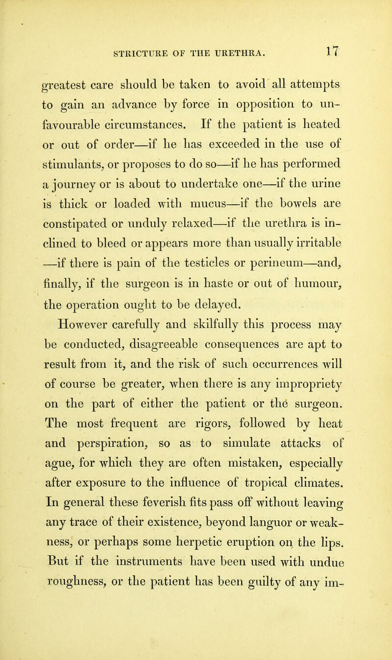 greatest care should he taken to avoid all attempts to gain an advance by force in opposition to un- favourable circumstances. If the patient is heated or out of order—if he has exceeded in the use of stimulants, or proposes to do so—if he has performed a journey or is about to undertake one—if the urine is thick or loaded with mucus—if the bowels are constipated or unduly relaxed—if the urethra is in- clined to bleed or appears more than usually irritable —if there is pain of the testicles or perineum—and, finally, if the surgeon is in haste or out of humour, the operation ought to he delayed. However carefully and skilfully this process may be conducted, disagreeable consequences are apt to result from it, and the risk of such occurrences will of course be greater, when there is any impropriety on the part of either the patient or the surgeon. The most frequent are rigors, followed by heat and perspiration, so as to simulate attacks of ague, for which they are often mistaken, especially after exposure to the influence of tropical climates. In general these feverish fits pass off without leaving any trace of their existence, beyond languor or weak- ness, or perhaps some herpetic eruption on the lips. But if the instruments have been used with undue roughness, or the patient has been guilty of any im-